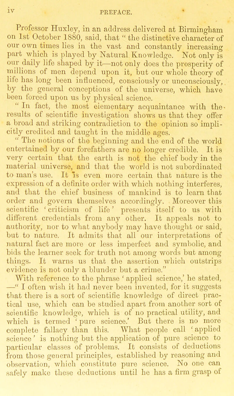 Professor Huxley, in an address delivered at Birmingham on 1st October 1880, said, that “ the distinctive character of our own times lies in the vast and constantly increasing part which is played by Natural Knowledge. Not only is our daily life shaped by it—not only does the prosperity of millions of men depend upon it, but our whole theory of life has long been influenced, consciously or unconsciously, by the general conceptions of the universe, which have been forced upon us by physical science. “ In fact, the most elementary acquaintance with the- results ot scientific investigation shows us that they offer a broad and striking contradiction to the opinion so impli- citly credited and taught in the middle ages. “ The notions of the beginning and the end of the world entertained by our forefathers are no longer credible. It is very certain that the earth is not the chief body in the material universe, and that the world is not subordinated to man’s use. It is even more certain that nature is the expression of a definite order with which nothing interferes, and that the chief business of mankind is to learn that order and govern themselves accordingly. Moreover this scientific ‘criticism of life’ presents itself to us with different credentials from any other. It appeals not to authority, nor to what anybody may have thought or said, but to nature. It admits that all our interpretations of natural fact are more or less imperfect and symbolic, and bids the learner seek for truth not among; words but among; things. It warns us that the assertion which outstrips evidence is not onty a blunder but a crime.” With reference to the phrase ‘ applied science,’ he stated, —“ I often wish it had never been invented, for it suggests that there is a sort of scientific knowledge of direct prac- tical use, which can be studied apart from another sort of scientific knowledge, which is of no practical utility, and which is termed ‘ pure science.’ But there is no more complete fallacy than this. What people call ‘applied science’ is nothing but the application of pure science to particular classes of problems. It consists of deductions from those general principles, established by reasoning and observation, which constitute pure science. No one can safely make these deductions until he has a firm grasp ot