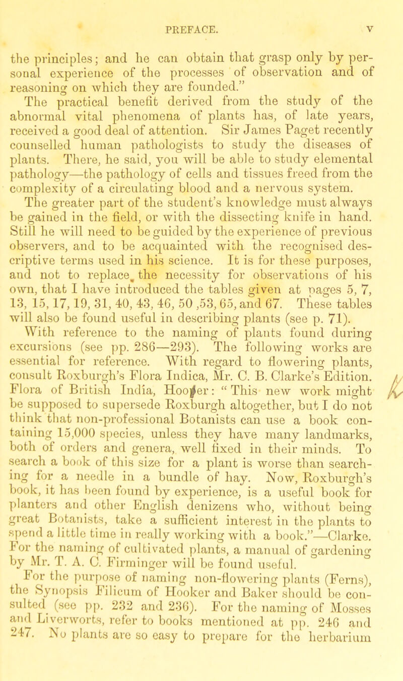 the principles; and lie can obtain that grasp only by per- sonal experience of the processes of observation and of reasoning on which they are founded.” The practical benefit derived from the study of the abnormal vital phenomena of plants has, of late years, received a good deal of attention. Sir James Paget recently counselled human pathologists to study the diseases of plants. There, he said, you will be able to study elemental pathology—the pathology of cells and tissues freed from the complexity of a circulating blood and a nervous system. The greater part of the student’s knowledge must always be gained in the field, or with the dissecting knife in hand. Still he will need to be guided by the experience of previous observers, and to be acquainted with the recognised des- criptive terms used in his science. It is for these purposes, and not to replace, the necessity for observations of his own, that I have introduced the tables given at pages 5, 7, 13, 15,17,19, 31, 40, 43, 4G, 50 ,53,65, and 67. These tables will also be found useful in describing plants (see p. 71). With reference to the naming of plants found during excursions (see pp. 286—293). The following works are essential for reference. With regard to flowering plants, consult Roxburgh’s Flora Indica, Mr. C. B. Clarke’s Edition. Flora of British India, Hooker: “This new work might be supposed to supersede Roxburgh altogether, but I do not think that non-professional Botanists can use a book con- taining 15,000 species, unless they have many landmarks, both of orders and genera, well fixed in their minds. To search a book of this size for a plant is worse than search- ing for a needle in a bundle of hay. Now, Roxburgh’s book, it has been found by experience, is a useful book for planters and other English denizens who, without being great Botanists, take a sufficient interest in the plants to spend a little time in really working with a book.”—Clarke, lor the naming of cultivated plants, a manual of gardening by Mr. T. A. C. Firminger will be found useful. For the purpose of naming non-flowering plants (Ferns), the Synopsis Filicum of Hooker and Baker should be con- sulted (see pp. 232 and 236). For the naming of Mosses and Liverworts, refer to books mentioned at pp. 246 and “47. iSo plants are so easy to prepare for the herbarium