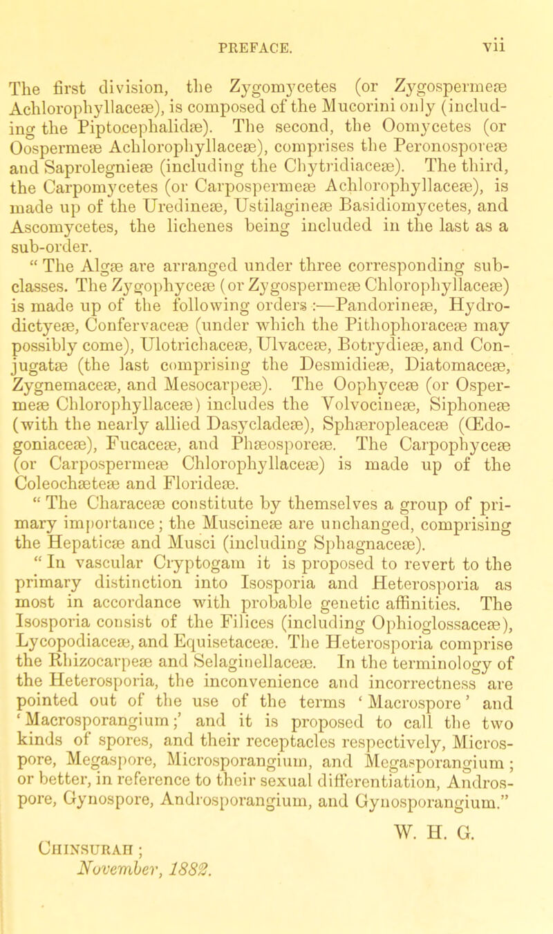 The first division, the Zygomycetes (or Zygospermese Achlorophyllacese), is composed of the Mucorini only (includ- ing the Piptocephalkhe). The second, the Oomycetes (or Oospermese Achlorophyllacese), comprises the Peronosporese and Saprolegniese (including the Chytridiacese). The third, the Carpomycetes (or Carpospermese Achlorophyllacese), is made up of the Uredinese, Ustilaginese Basidiomycetes, and Ascomycetes, the lichenes being included in the last as a sub-order. “ The Algse are arranged under three corresponding sub- classes. The Zygophycese (or Zygospermese Chlorophyllacese) is made up of the following orders :—Pandorinese, Hydro- dictyese, Confervacese (under which the Pithophoracese may possibly come), Ulotricbacese, Ulvacese, Botrydiese, and Con- jugatse (the last comprising the Desmidiese, Diatomacese, Zygnemacese, and Mesocarpese). The Oophycese (or Osper- mese Chlorophyllacese) includes the Yolvocinese, Siphonese (with the nearly allied Dasycladese), Sphseropleacese ((Edo- goniacese), Fucacese, and Phseosporese. The Carpophycese (or Carpospermese Chlorophyllacese) is made up of the Coleochsetese and Floridese. “ The Characese constitute by themselves a group of pri- mary importance; the Muscinese are unchanged, comprising the Hepaticse and Musci (including Sphagnacese). “ In vascular Cryptogam it is proposed to revert to the primary distinction into Isosporia and Heterosporia as most in accordance with probable genetic affinities. The Isosporia consist of the Filices (including Ophioglossacese), Lycopodiacese, and Equisetacese. The Heterosporia comprise the Rhizocarpese and Selaginellacese. In the terminology of the Heterosporia, the inconvenience and incorrectness are pointed out of the use of the terms ‘ Macrospore ’ and ‘Macrosporangium;’ and it is proposed to call the two kinds of spores, and their receptacles respectively, Micros- pore, Megaspore, Microsporangium, and Megasporangium ; or better, in reference to their sexual differentiation, Andros- pore, Gynospore, Androsporangium, and Gynosporangium.” W. H. G. ClI INSURAH ; November, 1882.