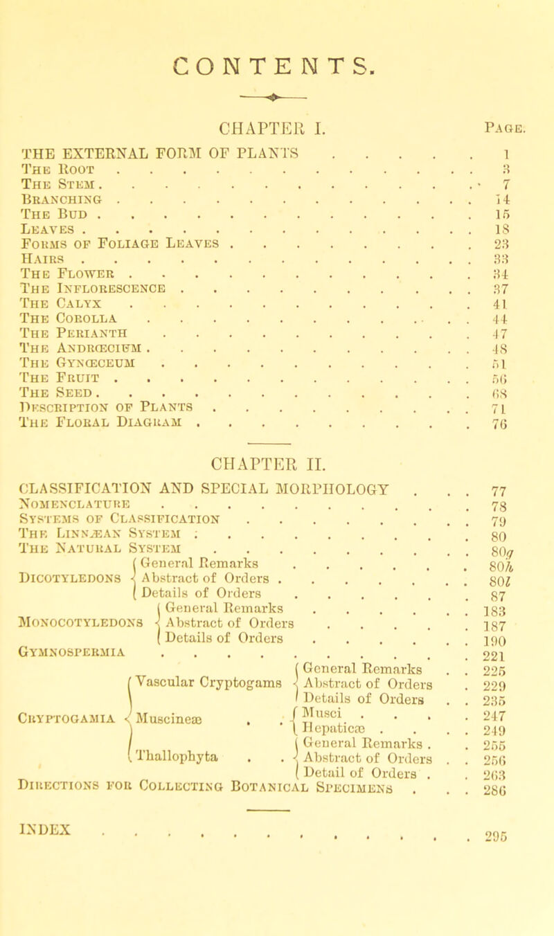 CONTENTS CHAPTER I. Page. THE EXTERNAL FORM OF PLANTS The Root The Stem Branching The Bud Leaves Forms op Foliage Leaves . Hairs The Flower The Inflorescence .... The Calyx The Corolla The Perianth The Androecium The Gynceceum The Fruit The Seed Description op Plants The Floral Diagram . l 3 7 14 15 IS 23 33 34 37 41 44 47 48 51 56 68 71 76 CHAPTER II. CLASSIFICATION AND SPECIAL MORPHOLOGY Nomenclature Systems of Classification The Linnyean System ; The Natural Dicotyledons Monocotyledons Gymnospermia System (General Remarks < Abstract of Orders . ( Details of Orders General Remarks Abstract of Orders Details of Orders CUYPTOGAMIA (General Remarks (Vascular Cryptogams < Abstract of Orders I Details of Orders / Musci . . . \ Ilepaticaa . ( General Remarks . . < Abstract of Orders ( Detail of Orders . Directions for Collecting Botanical Specimens . Muscineaj [ Tkallophyta 77 78 79 80 80y SOA SOI 87 183 187 190 221 225 229 235 247 249 255 256 263 286 INDEX . 295