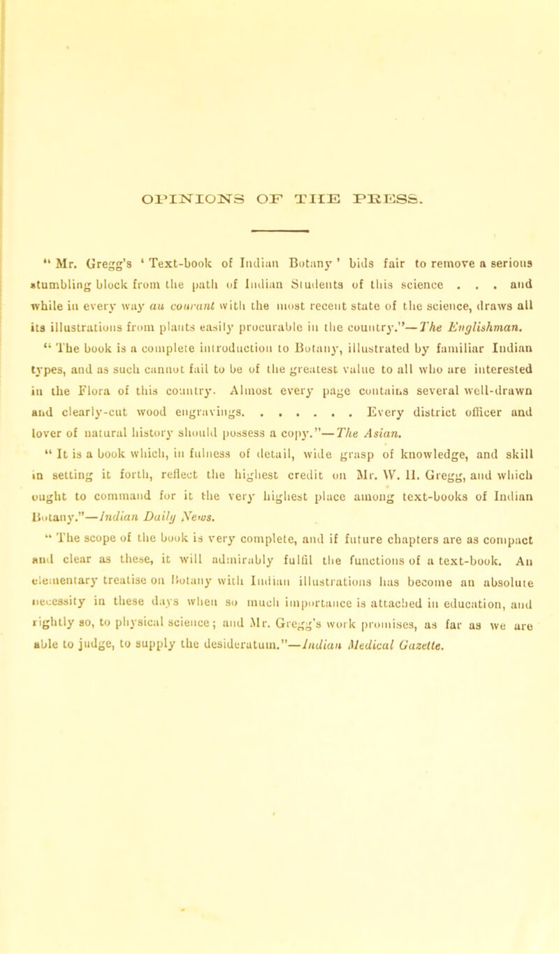 OPINIONS OF THE PEESS. “ Mr. Gregg’s ‘ Text-book of Indian Botany ’ bids fair to remove a serious stumbling block from the path of Indian Siudents of this science . . . and while in every way au courant with the most recent state of the science, draws all its illustrations from plants easily procurable in the county.”—The Englishman. “ The book is a complete introduction to Botany, illustrated by familiar Indian types, and as such cannot fail to be of the greatest value to all who are interested in the Flora of this country. Almost every page contains several well-drawn and clearly-cut wood engravings Every district officer and lover of natural history should possess a copy.”—The Asian. “ It is a book which, in fulness of detail, wide grasp of knowledge, and skill in setting it forth, reflect the highest credit on Mr. W. 11. Gregg, and which ought to command for it the very highest place among text-books of Indian Botany.”—Indian Daily Xews. “ The scope of the book is very complete, and if future chapters are as compact and clear as these, it will admirably fullil the functions of a text-book. An elementary treatise on Iiotany with Indian illustrations has become an absolute necessity in these days when so much importance is attached in education, and rightly so, to physical science; and Mr. Gregg's work promises, as far as we are able to judge, to supply the desideratum.—Indian Medical Gazette.