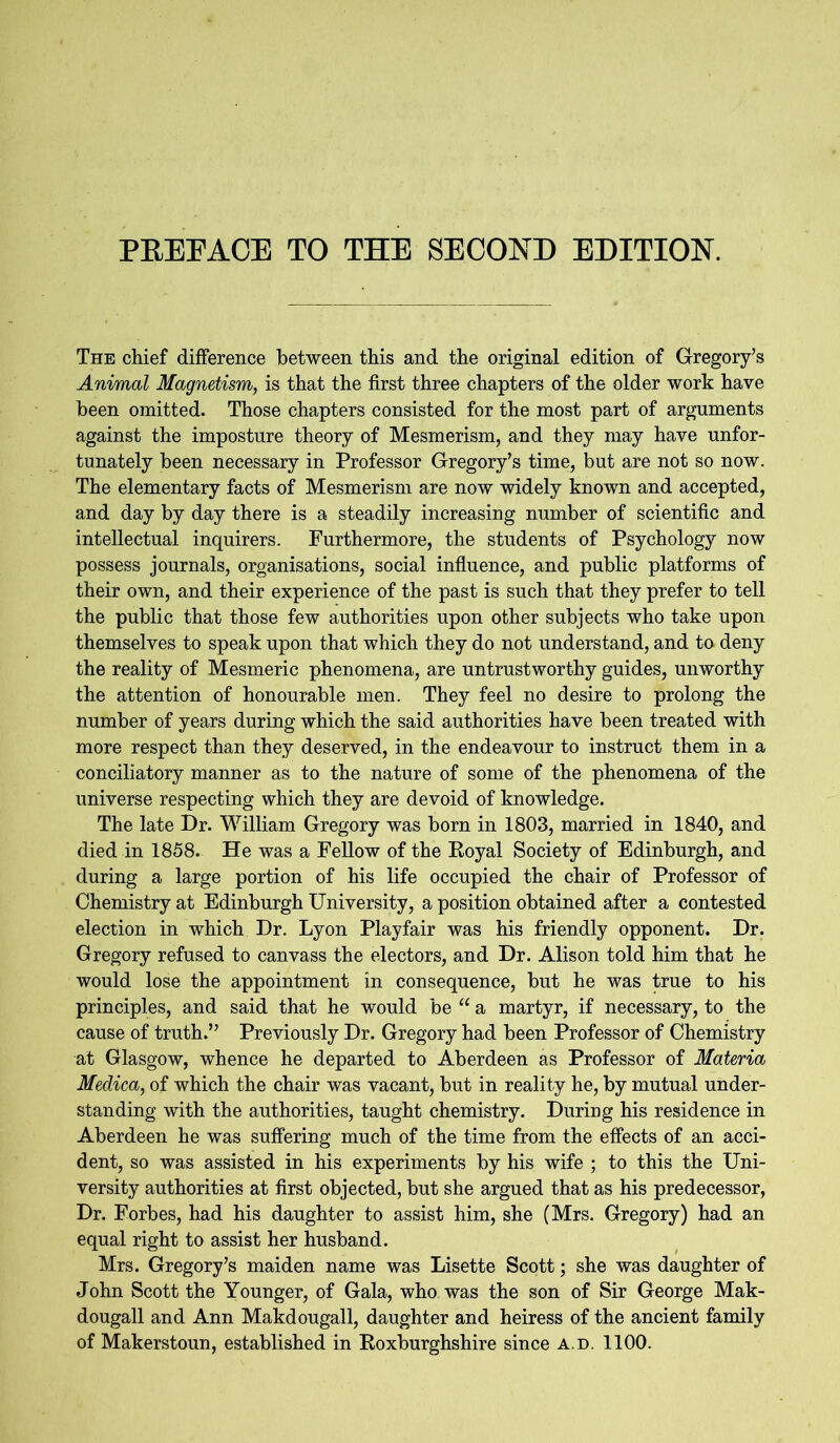 PREFACE TO THE SECOND EDITION. The chief difference between this and the original edition of Gregory’s Animal Magnetism, is that the first three chapters of the older work have been omitted. Those chapters consisted for the most part of arguments against the imposture theory of Mesmerism, and they may have unfor- tunately been necessary in Professor Gregory’s time, but are not so now. The elementary facts of Mesmerism are now widely known and accepted, and day by day there is a steadily increasing number of scientific and intellectual inquirers. Furthermore, the students of Psychology now possess journals, organisations, social influence, and public platforms of their own, and their experience of the past is such that they prefer to tell the public that those few authorities upon other subjects who take upon themselves to speak upon that which they do not understand, and to deny the reality of Mesmeric phenomena, are untrustworthy guides, unworthy the attention of honourable men. They feel no desire to prolong the number of years during which the said authorities have been treated with more respect than they deserved, in the endeavour to instruct them in a conciliatory manner as to the nature of some of the phenomena of the universe respecting which they are devoid of knowledge. The late Dr. William Gregory was born in 1803, married in 1840, and died in 1858. He was a Fellow of the Royal Society of Edinburgh, and during a large portion of his life occupied the chair of Professor of Chemistry at Edinburgh University, a position obtained after a contested election in which Dr. Lyon Playfair was his friendly opponent. Dr. Gregory refused to canvass the electors, and Dr. Alison told him that he would lose the appointment in consequence, but he was true to his principles, and said that he would be “ a martyr, if necessary, to the cause of truth.” Previously Dr. Gregory had been Professor of Chemistry at Glasgow, whence he departed to Aberdeen as Professor of Materia Medica, of which the chair was vacant, but in reality he, by mutual under- standing with the authorities, taught chemistry. During his residence in Aberdeen he was suffering much of the time from the effects of an acci- dent, so was assisted in his experiments by his wife ; to this the Uni- versity authorities at first objected, but she argued that as his predecessor, Dr. Forbes, had his daughter to assist him, she (Mrs. Gregory) had an equal right to assist her husband. Mrs. Gregory’s maiden name was Lisette Scott; she was daughter of John Scott the Younger, of Gala, who was the son of Sir George Mak- dougall and Ann Makdougall, daughter and heiress of the ancient family of Makerstoun, established in Roxburghshire since a.d. 1100.
