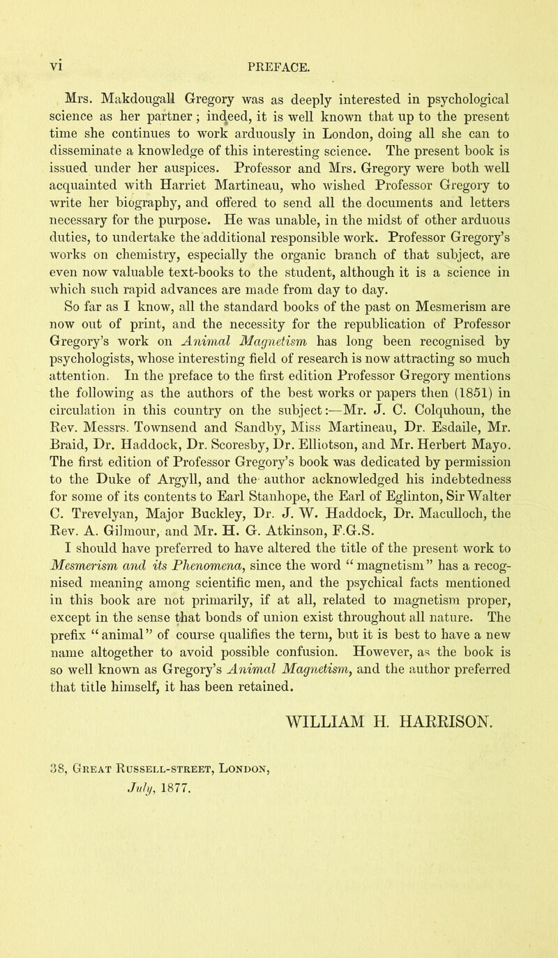 VI PREFACE. Mrs. Makdougall Gregory was as deeply interested in psychological science as her partner; indeed, it is well known that up to the present time she continues to work arduously in London, doing all she can to disseminate a knowledge of this interesting science. The present book is issued under her auspices. Professor and Mrs. Gregory were both well acquainted with Harriet Martineau, who wished Professor Gregory to write her biography, and offered to send all the documents and letters necessary for the purpose. He was unable, in the midst of other arduous duties, to undertake the additional responsible work. Professor Gregory’s works on chemistry, especially the organic branch of that subject, are even now valuable text-books to the student, although it is a science in which such rapid advances are made from day to day. So far as I know, all the standard books of the past on Mesmerism are now out of print, and the necessity for the republication of Professor Gregory’s work on Animal Magnetism has long been recognised by psychologists, whose interesting field of research is now attracting so much attention. In the preface to the first edition Professor Gregory mentions the following as the authors of the best works or papers then (1851) in circulation in this country on the subject:—Mr. J. 0. Colquhoun, the Rev. Messrs. Townsend and Sandby, Miss Martineau, Dr. Esdaile, Mr. Braid, Dr. Haddock, Dr. Scoresby, Dr. Elliotson, and Mr. Herbert Mayo. The first edition of Professor Gregory’s book was dedicated by permission to the Duke of Argyll, and the- author acknowledged his indebtedness for some of its contents to Earl Stanhope, the Earl of Eglinton, Sir Walter C. Trevelyan, Major Buckley, Dr. J. W. Haddock, Dr. Maculloch, the Rev. A. Gilmour, and Mr. H. G. Atkinson, F.G.S. I should have preferred to have altered the title of the present work to Mesmerism and its Phenomena, since the word u magnetism ” has a recog- nised meaning among scientific men, and the psychical facts mentioned in this book are not primarily, if at all, related to magnetism proper, except in the sense that bonds of union exist throughout all nature. The prefix “animal” of course qualifies the term, but it is best to have a new name altogether to avoid possible confusion. However, as the book is so well known as Gregory’s Animal Magnetism, and the author preferred that title himself, it has been retained. WILLIAM H. HARRISON. 38, Great Russell-street, London, July, 1877.