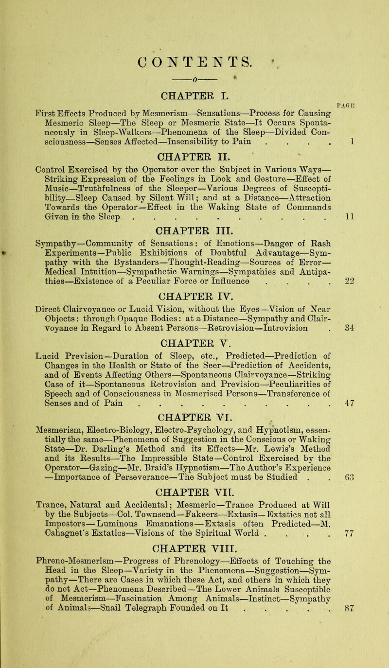 CONTENTS. • CHAPTER I. First Effects Produced by Mesmerism—Sensations—Process for Causing Mesmeric Sleep—The Sleep or Mesmeric State—It Occurs Sponta- neously in Sleep-Walkers—Phenomena of the Sleep—Divided Con- sciousness—Senses Affected—Insensibility to Pain .... CHAPTER II. Control Exercised by the Operator over the Subject in Various Ways— Striking Expression of the Feelings in Look and Gesture—Effect of Music—Truthfulness of the Sleeper—Various Degrees of Suscepti- bility—Sleep Caused by Silent Will; and at a Distance—Attraction Towards the Operator—Effect in the Waking State of Commands Given in the Sleep CHAPTER III. Sympathy—Community of Sensations : of Emotions—Danger of Rash Experiments—Public Exhibitions of Doubtful Advantage—Sym- pathy with the Bystanders—Thought-Reading—Sources of Error— Medical Intuition—Sympathetic Warnings—Sympathies and Antipa- thies—Existence of a Peculiar Force or Influence .... CHAPTER IY. Direct Clairvoyance or Lucid Vision, without the Eyes—Vision of Near Objects: through Opaque Bodies: at a Distance—Sympathy and Clair- voyance in Regard to Absent Persons—Retrovision—Introvision CHAPTER Y. Lucid Prevision—Duration of Sleep, etc., Predicted—Prediction of Changes in the Health or State of the Seer—Prediction of Accidents, and of Events Affecting Others—Spontaneous Clairvoyance—Striking Case of it—Spontaneous Retrovision and Prevision—Peculiarities of Speech and of Consciousness in Mesmerised Persons—Transference of Senses and of Pain CHAPTER YI. Mesmerism, Electro-Biology, Electro-Psychology, and Hypnotism, essen- tially the same—Phenomena of Suggestion in the Conscious or Waking State—Dr. Darling’s Method and its Effects—Mr. Lewis’s Method and its Results—The Impressible State—Control Exercised by the Operator—Gazing—Mr. Braid’s Hypnotism—The Author’s Experience —Importance of Perseverance—The Subject must be Studied . CHAPTER YIL Trance, Natural and Accidental; Mesmeric—Trance Produced at Will by the Subjects—Col. Townsend—Fakeers—Extasis—Extatics not all Impostors—Luminous Emanations—Extasis often Predicted—M. Cahagnet’s Extatics—Visions of the Spiritual World .... CHAPTER Yin. Phreno-Mesmerism—Progress of Phrenology—Effects of Touching the Head in the Sleep—Variety in the Phenomena—Suggestion—Sym- pathy—There are Cases in which these Act, and others in which they do not Act—Phenomena Described—The Lower Animals Susceptible of Mesmerism—Fascination Among Animals—Instinct—Sympathy of Animals—Snail Telegraph Founded on It ’AGE 1 11 22 31 47 63 77 87