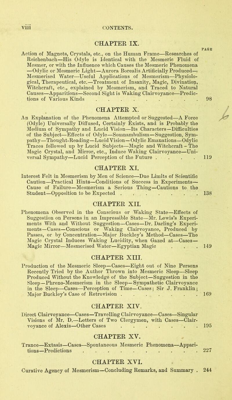 CHAPTER IX. PAGE Action of Magnets, Crystals, etc., on the Human Frame—Researches of Reichenbach—His Odyle is Identical with the Mesmeric Fluid of Mesmer, or with the Influence which Causes the Mesmeric Phenomena —Odylic or Mesmeric Light—Aurora Borealis Artificially Produced— Mesmerised Water—Useful Applications of Mesmerism—Physiolo- gical, Therapeutical, etc.—Treatment of Insanity, Magic, Divination, Witchcraft, etc., explained by Mesmerism, and Traced to Natural Causes—Apparitions—Second Sight is Waking Clairvoyance—Predic- tions of Various Kinds ......... 98 CHAPTER X. An Explanation of the Phenomena Attempted or Suggested—A Force (Odyle) Universally Diffused, Certainly Exists, and is Probably the Medium of Sympathy and Lucid Vision—Its Characters—Difficulties of the Subject—Effects of Odyle—Somnambulism—Suggestion, Sym- pathy—Thought-Reading—Lucid Vision—Odylic Emanations—Odylic Traces followed up by Lucid Subjects—Magic and Witchcraft - The Magic Crystal, and Mirror, etc., Induce Waking Clairvoyance—Uni- versal Sympathy—Lucid Perception of the Future . . . .119 CHAPTER XI. Interest Felt in Mesmerism by Men of Science—Due Limits of Scientific Caution—Practical Hints—Conditions of Success in Experiments— Cause of Failure—Mesmerism a Serious Thing—Cautions to the Student—Opposition to be Expected ....... 138 CHAPTER XII. Phenomena Observed in the Conscious or Waking State—Effects of Suggestion on Persons in an Impressible State—Mr. Lewis’s Experi- ments With and Without Suggestion—Cases—Dr. Darling’s Experi- ments—Cases—Conscious or Waking Clairvoyance, Produced by Passes, or by Concentration—Major Buckley’s Method—Cases—The Magic Crystal Induces Waking Lucidity, when Gazed at—Cases— Magic Mirror—Mesmerised Water—Egyptian Magic . . . 149 CHAPTER XIII, Production of the Mesmeric Sleep—Cases—Eight out of Nine Persons Recently Tried by the Author Thrown into Mesmeric Sleep—Sleep Produced Without the Knowledge of the Subject—Suggestion in the Sleep—Phreno-Mesmerism in the Sleep—Sympathetic Clairvoyance in the Sleep—Cases—Perception of Time—Cases; Sir J. Franklin; Major Buckley’s Case of Retro vision 169 CHAPTER XIV. Direct Clairvoyance—Cases—Travelling Clairvoyance—Cases—Singular Visions of Mr. D.—Letters of Two Clergymen, with Cases—Clair- voyance of Alexis—Other Cases 195 CHAPTER XV. Trance—Extasis—Cases—Spontaneous Mesmeric Phenomena—Appari- tions—Predictions 227 CHAPTER XVI. Curative Agency of Mesmerism—Concluding Remarks, and Summary . 244