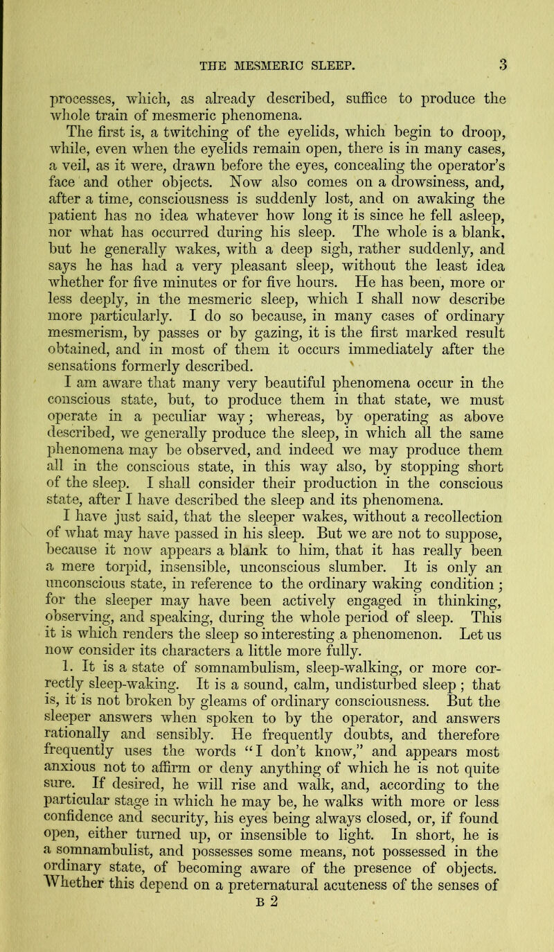 processes, which, as already described, suffice to produce the whole train of mesmeric phenomena. The first is, a twitching of the eyelids, which begin to droop, while, even when the eyelids remain open, there is in many cases, a veil, as it were, drawn before the eyes, concealing the operator’s face and other objects. Now also comes on a drowsiness, and, after a time, consciousness is suddenly lost, and on awaking the patient has no idea whatever how long it is since he fell asleep, nor what has occurred during his sleep. The whole is a blank, but he generally wakes, with a deep sigh, rather suddenly, and says he has had a very pleasant sleep, without the least idea whether for five minutes or for five hours. He has been, more or less deeply, in the mesmeric sleep, which I shall now describe more particularly. I do so because, in many cases of ordinary mesmerism, by passes or by gazing, it is the first marked result obtained, and in most of them it occurs immediately after the sensations formerly described. I am aware that many very beautiful phenomena occur in the conscious state, but, to produce them in that state, we must operate in a peculiar way; whereas, by operating as above described, we generally produce the sleep, in which all the same phenomena may be observed, and indeed we may produce them all in the conscious state, in this way also, by stopping short of the sleep. I shall consider their production in the conscious state, after I have described the sleep and its phenomena. I have just said, that the sleeper wakes, without a recollection of what may have passed in his sleep. But we are not to suppose, because it now appears a blank to him, that it has really been a mere torpid, insensible, unconscious slumber. It is only an unconscious state, in reference to the ordinary waking condition ; for the sleeper may have been actively engaged in thinking, observing, and speaking, during the whole period of sleep. This it is which renders the sleep so interesting a phenomenon. Let us now consider its characters a little more fully. 1. It is a state of somnambulism, sleep-walking, or more cor- rectly sleep-waking. It is a sound, calm, undisturbed sleep ; that is, it is not broken by gleams of ordinary consciousness. But the sleeper answers when spoken to by the operator, and answers rationally and sensibly. He frequently doubts, and therefore frequently uses the words “I don’t know,” and appears most anxious not to affirm or deny anything of which he is not quite sure. If desired, he will rise and walk, and, according to the particular stage in which he may be, he walks with more or less confidence and security, his eyes being always closed, or, if found open, either turned up, or insensible to light. In short, he is a somnambulist, and possesses some means, not possessed in the ordinary state, of becoming aware of the presence of objects. Whether this depend on a preternatural acuteness of the senses of B 2