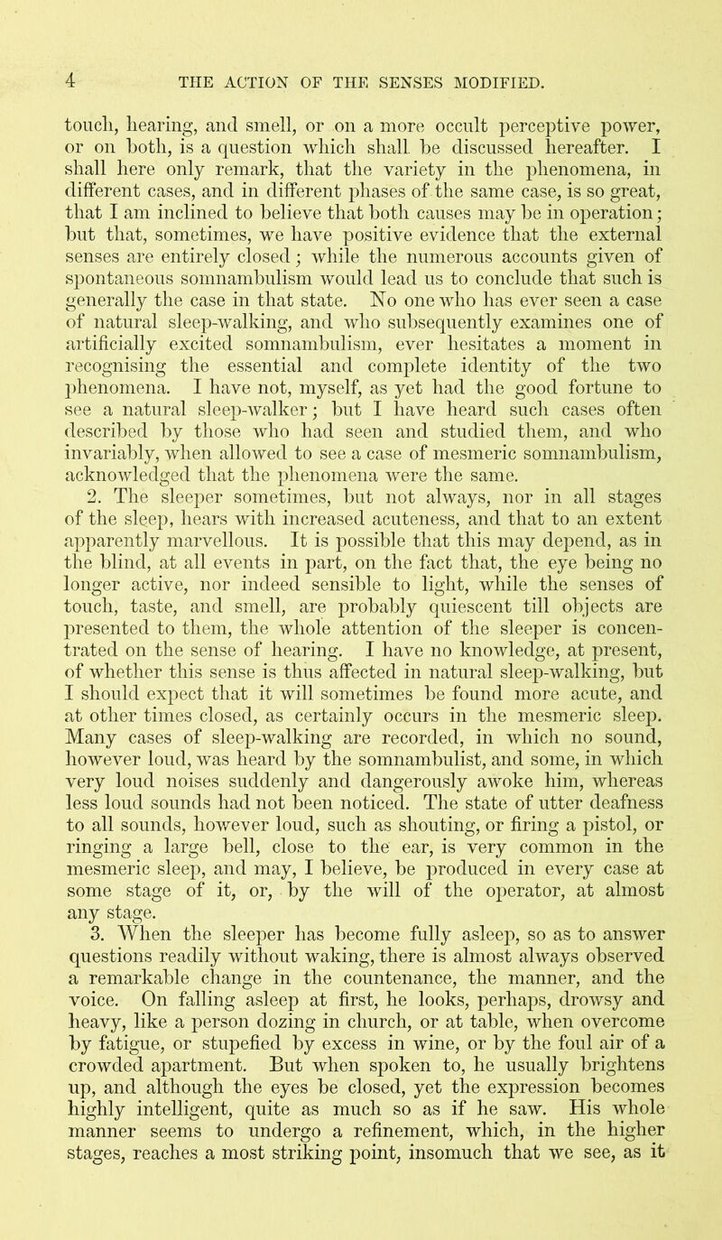 touch, hearing, and smell, or on a more occult perceptive power, or on both, is a question which shall, he discussed hereafter. I shall here only remark, that the variety in the phenomena, in different cases, and in different phases of the same case, is so great, that I am inclined to believe that both causes may be in operation; but that, sometimes, we have positive evidence that the external senses are entirely closed | while the numerous accounts given of spontaneous somnambulism would lead us to conclude that such is generally the case in that state. No one who has ever seen a case of natural sleep-walking, and who subsequently examines one of artificially excited somnambulism, ever hesitates a moment in recognising the essential and complete identity of the two phenomena. I have not, myself, as yet had the good fortune to see a natural sleep-walker; but I have heard such cases often described by those who had seen and studied them, and who invariably, when allowed to see a case of mesmeric somnambulism, acknowledged that the phenomena were the same. 2. The sleeper sometimes, but not always, nor in all stages of the sl$ep, hears with increased acuteness, and that to an extent apparently marvellous. It is possible that this may depend, as in the blind, at all events in part, on the fact that, the eye being no longer active, nor indeed sensible to light, while the senses of touch, taste, and smell, are probably quiescent till objects are presented to them, the whole attention of the sleeper is concen- trated on the sense of hearing. I have no knowledge, at present, of whether this sense is thus affected in natural sleep-walking, but I should expect that it will sometimes be found more acute, and at other times closed, as certainly occurs in the mesmeric sleep. Many cases of sleep-walking are recorded, in which no sound, however loud, was heard by the somnambulist, and some, in which very loud noises suddenly and dangerously awoke him, whereas less loud sounds had not been noticed. The state of utter deafness to all sounds, however loud, such as shouting, or firing a pistol, or ringing a large bell, close to the ear, is very common in the mesmeric sleep, and may, I believe, be produced in every case at some stage of it, or, by the will of the operator, at almost any stage. 3. When the sleeper has become fully asleep, so as to answer questions readily without waking, there is almost always observed a remarkable change in the countenance, the manner, and the voice. On falling asleep at first, he looks, perhaps, drowsy and heavy, like a person dozing in church, or at table, when overcome by fatigue, or stupefied by excess in wine, or by the foul air of a crowded apartment. But when spoken to, he usually brightens up, and although the eyes be closed, yet the expression becomes highly intelligent, quite as much so as if he saw. His whole manner seems to undergo a refinement, which, in the higher stages, reaches a most striking point, insomuch that we see, as it