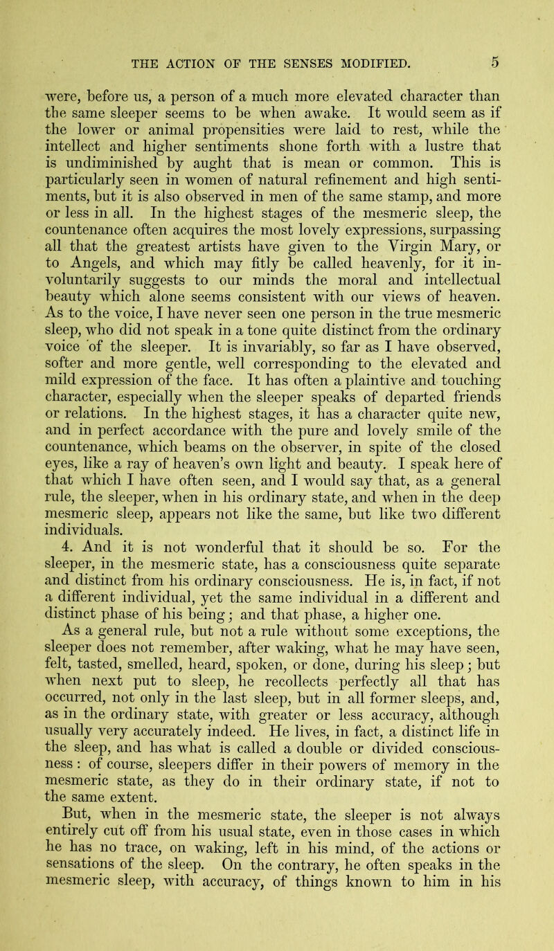 were, before us, a person of a much more elevated character than the same sleeper seems to be when awake. It would seem as if the lower or animal propensities were laid to rest, while the intellect and higher sentiments shone forth with a lustre that is undiminished by aught that is mean or common. This is particularly seen in women of natural refinement and high senti- ments, but it is also observed in men of the same stamp, and more or less in all. In the highest stages of the mesmeric sleep, the countenance often acquires the most lovely expressions, surpassing all that the greatest artists have given to the Virgin Mary, or to Angels, and which may fitly be called heavenly, for it in- voluntarily suggests to our minds the moral and intellectual beauty which alone seems consistent with our views of heaven. As to the voice, I have never seen one person in the true mesmeric sleep, who did not speak in a tone quite distinct from the ordinary voice of the sleeper. It is invariably, so far as I have observed, softer and more gentle, well corresponding to the elevated and mild expression of the face. It has often a plaintive and touching character, especially when the sleeper speaks of departed friends or relations. In the highest stages, it has a character quite new, and in perfect accordance with the pure and lovely smile of the countenance, which beams on the observer, in spite of the closed eyes, like a ray of heaven’s own light and beauty. I speak here of that which I have often seen, and I would say that, as a general rule, the sleeper, when in his ordinary state, and when in the deep mesmeric sleep, appears not like the same, but like two different individuals. 4. And it is not wonderful that it should be so. For the sleeper, in the mesmeric state, has a consciousness quite separate and distinct from his ordinary consciousness. He is, in fact, if not a different individual, yet the same individual in a different and distinct phase of his being; and that phase, a higher one. As a general rule, but not a rule without some exceptions, the sleeper does not remember, after waking, what he may have seen, felt, tasted, smelled, heard, spoken, or done, during his sleep; but when next put to sleep, he recollects perfectly all that has occurred, not only in the last sleep, but in all former sleeps, and, as in the ordinary state, with greater or less accuracy, although usually very accurately indeed. He lives, in fact, a distinct life in the sleep, and has what is called a double or divided conscious- ness : of course, sleepers differ in their powers of memory in the mesmeric state, as they do in their ordinary state, if not to the same extent. But, when in the mesmeric state, the sleeper is not always entirely cut off from his usual state, even in those cases in which he has no trace, on waking, left in his mind, of the actions or sensations of the sleep. On the contrary, he often speaks in the mesmeric sleep, with accuracy, of things known to him in his