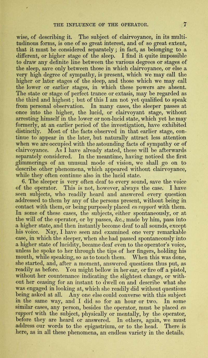 wise, of describing it. The subject of clairvoyance, in its multi- tudinous forms, is one of so great interest, and of so great extent, that it must be considered separately; in fact, as belonging to a different, or higher stage of the sleep. I find it quite impossible to draw any definite line between the various degrees or stages of the sleep, save only between those in which clairvoyance, or else a very high degree of sympathy, is present, which we may call the higher or later stages of the sleep, and those which we may call the lower or earlier stages, in which these powers are absent. The state or stage of perfect trance or extasis, may be regarded as the third and highest; but of this I am not yet qualified to speak from personal observation. In many cases, the sleeper passes at once into the higher, the lucid, or clairvoyant stage, without arresting himself in the lower or non-lucid state, which yet he may formerly, at an earlier period of the investigation, have exhibited distinctly. Most of the facts observed in that earlier stage, con- tinue to appear in the later, but naturally attract less attention when we are occupied with the astounding facts of sympathy or of clairvoyance. As I have already stated, these will be afterwards separately considered. In the meantime, having noticed the first glimmerings of an unusual mode of vision, we shall go on to describe other phenomena, which appeared without clairvoyance, while they often continue also in the lucid state. 6. The sleeper is very often deaf to every sound, save the voice of the operator. This is not, however, always the case. I have seen subjects, who readily heard and answered every question addressed to them by any of the persons present, without being in contact with them, or being purposely placed en rapport with them. In some of these cases, the subjects, either spontaneously, or at the will of the operator, or by passes, &c.,- made by him, pass into a higher state, and then instantly become deaf to all sounds, except his voice. Nay, I have seen and examined one very remarkable case, in which the sleeper, when she had passed spontaneously into a higher state of lucidity, became deaf even to the operator’s voice, unless he spoke to her through the tips of her fingers, holding his mouth, while speaking, so as to touch them. When this was done, she started, and, after a moment, answered questions thus put, as readily as before. You might bellow in her ear, or fire off a pistol, without her countenance indicating the slightest change, or with- out her ceasing for an instant to dwell on and describe what she was engaged in looking at, which she readily did without questions being asked at all. Any one else could converse with this subject in the same way, and I did so for an hour or two. In some similar cases, any person, besides the operator, must be placed en rapport with the subject, physically or mentally, by the operator, before they are heard or answered. In others, again, we must address our words to the epigastrium, or to the head. There is here, as in all these phenomena, an endless variety in the details.