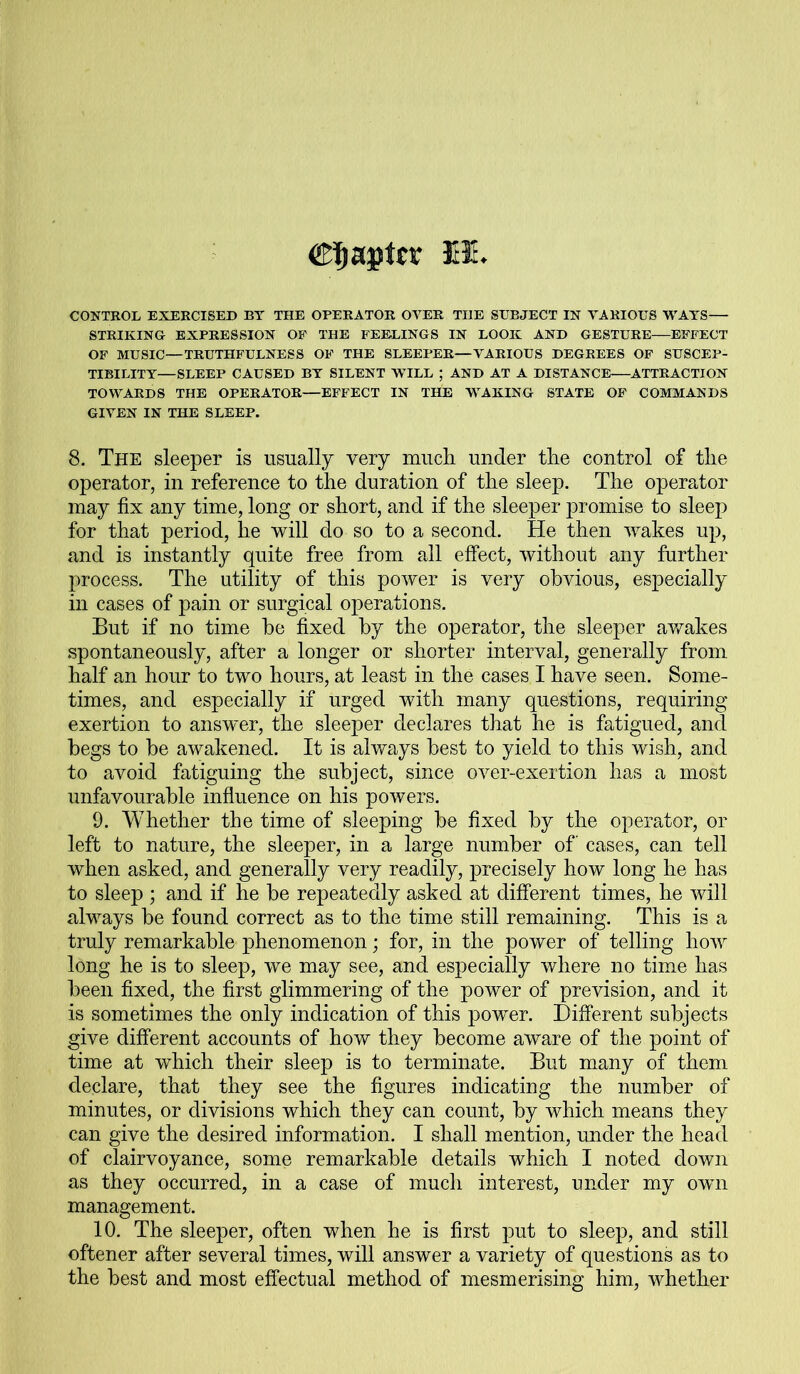 Chapter M- CONTROL EXERCISED BY THE OPERATOR OVER TIIE SUBJECT IN VARIOUS WAYS— STRIKING EXPRESSION OF THE FEELINGS IN LOOK AND GESTURE—EFFECT OF MUSIC—TRUTHFULNESS OF THE SLEEPER—VARIOUS DEGREES OF SUSCEP- TIBILITY—SLEEP CAUSED BY SILENT WILL ; AND AT A DISTANCE ATTRACTION TOWARDS THE OPERATOR—EFFECT IN THE WAKING STATE OF COMMANDS GIVEN IN THE SLEEP. 8. The sleeper is usually very much, under the control of the operator, in reference to the duration of the sleep. The operator may fix any time, long or short, and if the sleeper promise to sleep for that period, he will do so to a second. He then wakes up, and is instantly quite free from all effect, without any further process. The utility of this power is very obvious, especially in cases of pain or surgical operations. But if no time he fixed by the operator, the sleeper awakes spontaneously, after a longer or shorter interval, generally from half an hour to two hours, at least in the cases I have seen. Some- times, and especially if urged with many questions, requiring exertion to answer, the sleeper declares that he is fatigued, and begs to be awakened. It is always best to yield to this wish, and to avoid fatiguing the subject, since over-exertion has a most unfavourable influence on his powers. 9. Whether the time of sleeping be fixed by the operator, or left to nature, the sleeper, in a large number of cases, can tell when asked, and generally very readily, precisely how long he has to sleep ; and if he be repeatedly asked at different times, he will always be found correct as to the time still remaining. This is a truly remarkable phenomenon; for, in the power of telling how long he is to sleep, we may see, and especially where no time has been fixed, the first glimmering of the power of prevision, and it is sometimes the only indication of this power. Different subjects give different accounts of how they become aware of the point of time at which their sleep is to terminate. But many of them declare, that they see the figures indicating the number of minutes, or divisions which they can count, by which means they can give the desired information. I shall mention, under the head of clairvoyance, some remarkable details which I noted down as they occurred, in a case of much interest, under my own management. 10. The sleeper, often when he is first put to sleep, and still oftener after several times, will answer a variety of questions as to the best and most effectual method of mesmerising him, whether