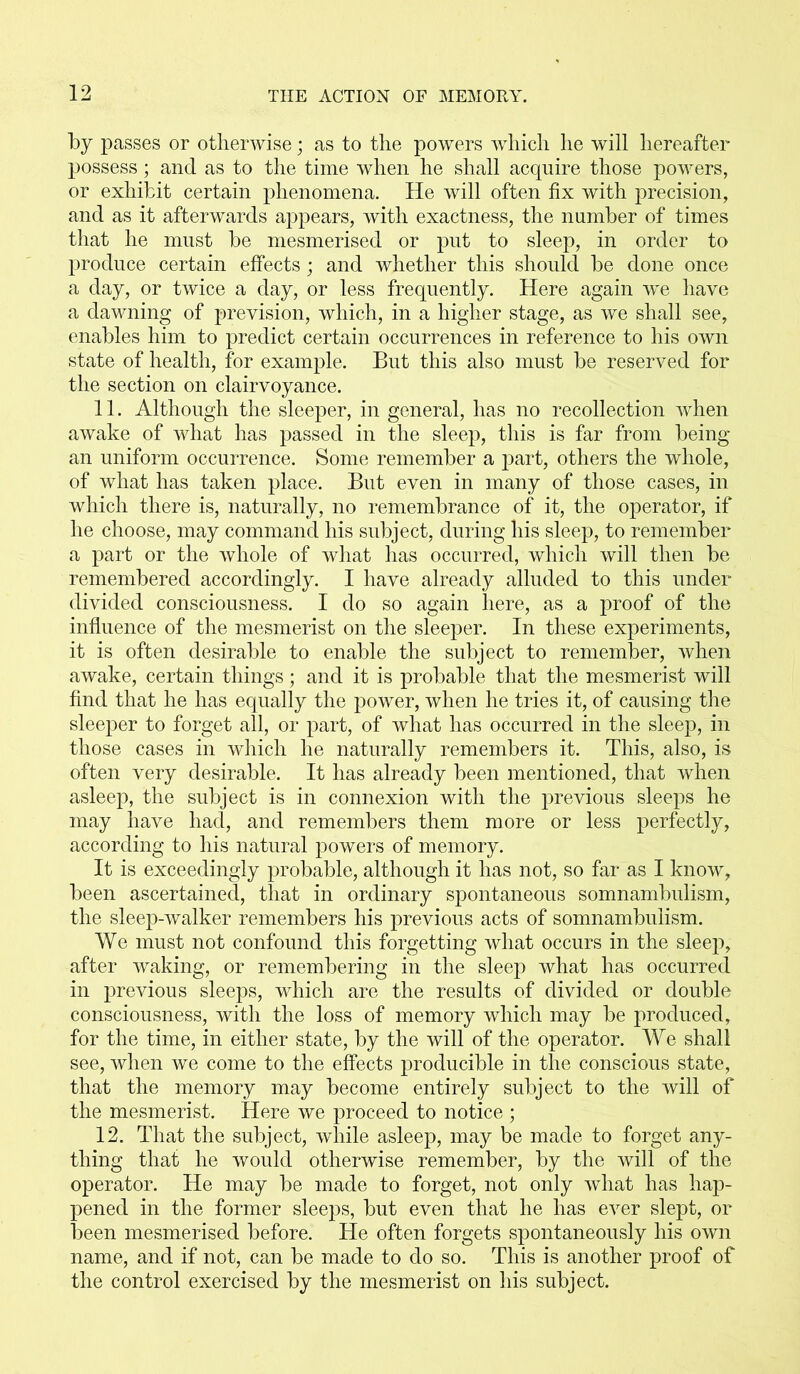 by passes or otherwise; as to the powers which he will hereafter possess; and as to the time when he shall acquire those powers, or exhibit certain phenomena. He will often fix with precision, and as it afterwards appears, with exactness, the number of times that he must be mesmerised or put to sleep, in order to produce certain effects; and whether this should be done once a day, or twice a day, or less frequently. Here again we have a dawning of prevision, which, in a higher stage, as we shall see, enables him to predict certain occurrences in reference to his own state of health, for example. But this also must be reserved for the section on clairvoyance. 11. Although the sleeper, in general, has no recollection when awake of what has passed in the sleep, this is far from being an uniform occurrence. Some remember a part, others the whole, of what has taken place. But even in many of those cases, in which there is, naturally, no remembrance of it, the operator, if he choose, may command his subject, during his sleep, to remember a part or the whole of what has occurred, which will then be remembered accordingly. I have already alluded to this under divided consciousness. I do so again here, as a proof of the influence of the mesmerist on the sleeper. In these experiments, it is often desirable to enable the subject to remember, when awake, certain things; and it is probable that the mesmerist will find that he has equally the power, when he tries it, of causing the sleeper to forget all, or part, of what has occurred in the sleep, in those cases in which he naturally remembers it. This, also, is often very desirable. It has already been mentioned, that when asleep, the subject is in connexion with the previous sleeps he may have had, and remembers them more or less perfectly, according to his natural powers of memory. It is exceedingly probable, although it has not, so far as I know, been ascertained, that in ordinary spontaneous somnambulism, the sleep-walker remembers his previous acts of somnambulism. We must not confound this forgetting what occurs in the sleep, after waking, or remembering in the sleep what has occurred in previous sleeps, which are the results of divided or double consciousness, with the loss of memory which may be produced, for the time, in either state, by the will of the operator. We shall see, when we come to the effects producible in the conscious state, that the memory may become entirely subject to the will of the mesmerist. Here we proceed to notice ; 12. That the subject, while asleep, may be made to forget any- thing that he would otherwise remember, by the will of the operator. He may be made to forget, not only what has hap- pened in the former sleeps, but even that he has ever slept, or been mesmerised before. He often forgets spontaneously his own name, and if not, can be made to do so. This is another proof of the control exercised by the mesmerist on his subject.