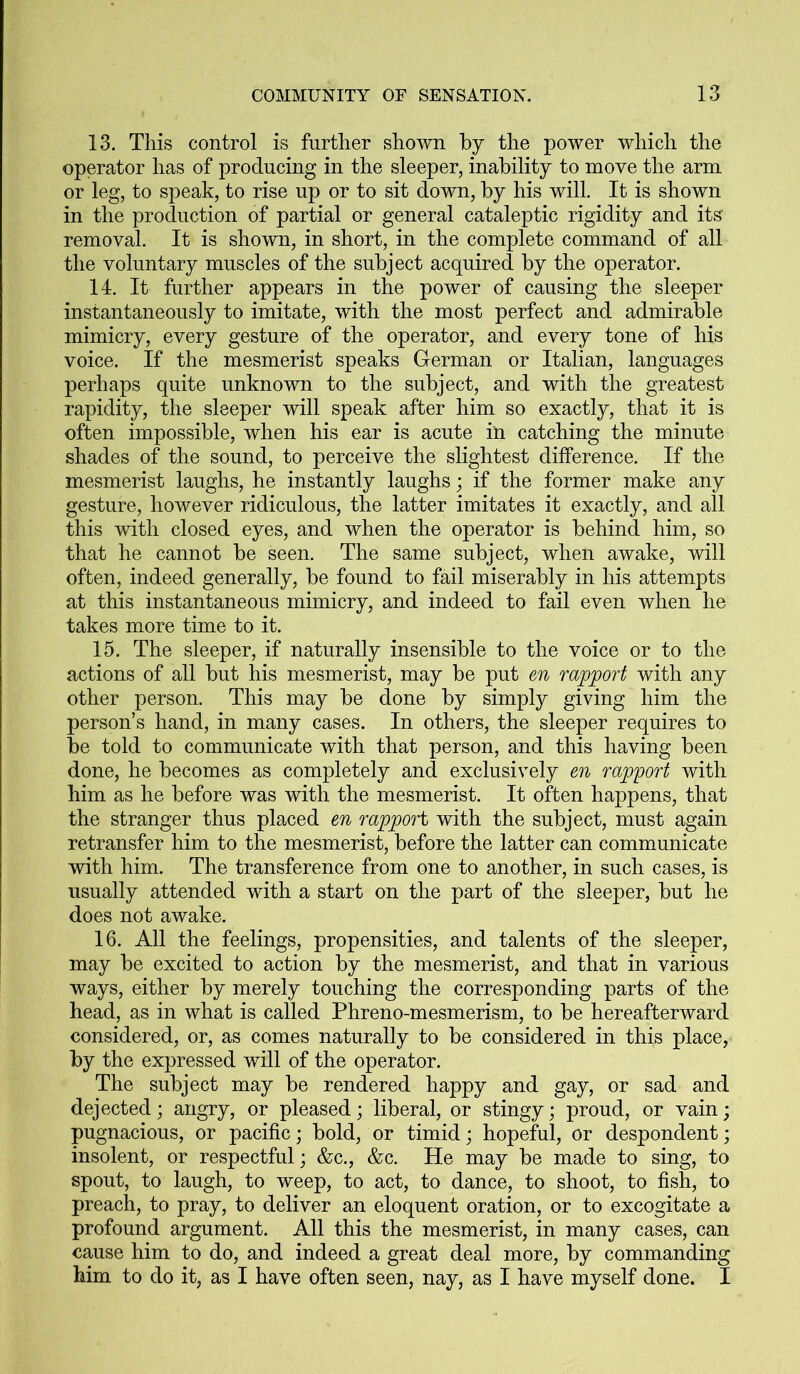 13. This control is further shown by the power which the operator has of producing in the sleeper, inability to move the arm or leg, to speak, to rise up or to sit down, by his will. It is shown in the production of partial or general cataleptic rigidity and its removal. It is shown, in short, in the complete command of all the voluntary muscles of the subject acquired by the operator. 14. It further appears in the power of causing the sleeper instantaneously to imitate, with the most perfect and admirable mimicry, every gesture of the operator, and every tone of his voice. If the mesmerist speaks German or Italian, languages perhaps quite unknown to the subject, and with the greatest rapidity, the sleeper will speak after him so exactly, that it is often impossible, when his ear is acute in catching the minute shades of the sound, to perceive the slightest difference. If the mesmerist laughs, he instantly laughs; if the former make any gesture, however ridiculous, the latter imitates it exactly, and all this with closed eyes, and when the operator is behind him, so that he cannot be seen. The same subject, when awake, will often, indeed generally, be found to fail miserably in his attempts at this instantaneous mimicry, and indeed to fail even when he takes more time to it. 15. The sleeper, if naturally insensible to the voice or to the actions of all but his mesmerist, may be put en rapport with any other person. This may be done by simply giving him the person’s hand, in many cases. In others, the sleeper requires to be told to communicate with that person, and this having been done, he becomes as completely and exclusively en rapport with him as he before was with the mesmerist. It often happens, that the stranger thus placed en rapport with the subject, must again retransfer him to the mesmerist, before the latter can communicate with him. The transference from one to another, in such cases, is usually attended with a start on the part of the sleeper, but he does not awake. 16. All the feelings, propensities, and talents of the sleeper, may be excited to action by the mesmerist, and that in various ways, either by merely touching the corresponding parts of the head, as in what is called Phreno-mesmerism, to be hereafterward considered, or, as comes naturally to be considered in this place, by the expressed will of the operator. The subject may be rendered happy and gay, or sad and dejected; angry, or pleased; liberal, or stingy; proud, or vain; pugnacious, or pacific; bold, or timid; hopeful, or despondent; insolent, or respectful; &c., &c. He may be made to sing, to spout, to laugh, to weep, to act, to dance, to shoot, to fish, to preach, to pray, to deliver an eloquent oration, or to excogitate a profound argument. All this the mesmerist, in many cases, can cause him to do, and indeed a great deal more, by commanding him to do it, as I have often seen, nay, as I have myself done. I