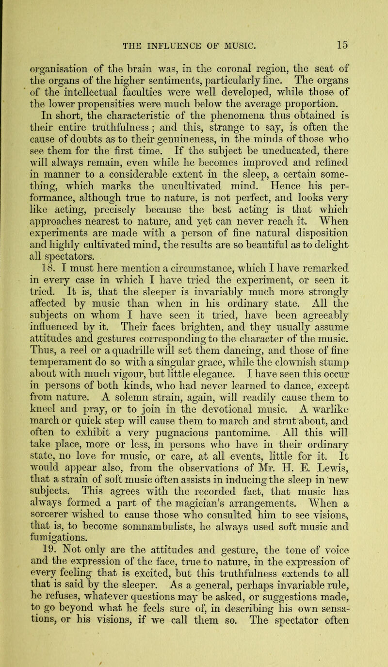 organisation of the brain was, in the coronal region, the seat of the organs of the higher sentiments, particularly fine. The organs of the intellectual faculties were well developed, while those of the lower propensities were much below the average proportion. In short, the characteristic of the phenomena thus obtained is their entire truthfulness; and this, strange to say, is often the cause of doubts as to their genuineness, in the minds of those who see them for the first time. If the subject be uneducated, there will always remain, even while he becomes improved and refined in manner to a considerable extent in the sleep, a certain some- thing, which marks the uncultivated mind. Hence his per- formance, although true to nature, is not perfect, and looks very like acting, precisely because the best acting is that which approaches nearest to nature, and yet can never reach it. When experiments are made with a person of fine natural disposition and highly cultivated mind, the results are so beautiful as to delight all spectators. 18. I must here mention a circumstance, which I have remarked in every case in which I have tried the experiment, or seen it tried. It is, that the sleeper is invariably much more strongly affected by music than when in his ordinary state. All the subjects on whom I have seen it tried, have been agreeably influenced by it. Their faces brighten, and they usually assume attitudes and gestures corresponding to the character of the music. Thus, a reel or a quadrille will set them dancing, and those of fine temperament do so with a singular grace, while the clownish stump about with much vigour, but little elegance. I have seen this occur in persons of both kinds, who had never learned to dance, except from nature. A solemn strain, again, will readily cause them to kneel and pray, or to join in the devotional music. A warlike march or quick step will cause them to march and strut about, and often to exhibit a very pugnacious pantomime. All this will take place, more or less, in persons who have in their ordinary state, no love for music, or care, at all events, little for it. It would appear also, from the observations of Mr. H. E. Lewis, that a strain of soft music often assists in inducing the sleep in new subjects. This agrees with the recorded fact, that music has always formed a part of the magician’s arrangements. When a sorcerer wished to cause those who consulted him to see visions-, that is, to become somnambulists, he always used soft music and fumigations. 19. Not only are the attitudes and gesture, the tone of voice and the expression of the face, true to nature, in the expression of every feeling that is excited, but this truthfulness extends to all that is said by the sleeper. As a general, perhaps invariable rule, he refuses, whatever questions may be asked, or suggestions made, to go beyond what he feels sure of, in describing his own sensa- tions, or his visions, if we call them so. The spectator often
