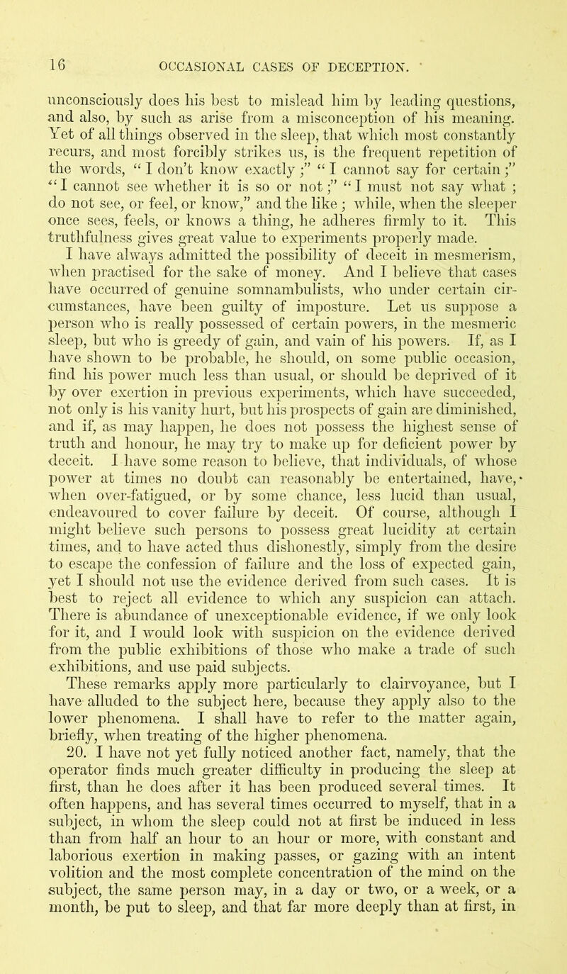 unconsciously does his best to mislead him by leading questions, and also, by such as arise from a misconception of his meaning. Yet of all things observed in the sleep, that which most constantly recurs, and most forcibly strikes us, is the frequent repetition of the words, “ I don’t know exactly“ I cannot say for certain;” “I cannot see whether it is so or not;” “I must not say what ; do not see, or feel, or know,” and the like ; while, when the sleeper once sees, feels, or knows a thing, he adheres firmly to it. This truthfulness gives great value to experiments properly made. I have always admitted the possibility of deceit in mesmerism, when practised for the sake of money. And I believe that cases have occurred of genuine somnambulists, who under certain cir- cumstances, have been guilty of imposture. Let us suppose a person who is really possessed of certain powers, in the mesmeric sleep, but who is greedy of gain, and vain of his powers. If, as I have shown to be probable, he should, on some public occasion, find his power much less than usual, or should be deprived of it by over exertion in previous experiments, which have succeeded, not only is his vanity hurt, but his prospects of gain are diminished, and if, as may happen, he does not possess the highest sense of truth and honour, he may try to make up for deficient power by deceit. I have some reason to believe, that individuals, of whose power at times no doubt can reasonably be entertained, have,' when over-fatigued, or by some chance, less lucid than usual, endeavoured to cover failure by deceit. Of course, although I might believe such persons to possess great lucidity at certain times, and to have acted thus dishonestly, simply from the desire to escape the confession of failure and the loss of expected gain, yet I should not use the evidence derived from such cases. It is best to reject all evidence to which any suspicion can attach. There is abundance of unexceptionable evidence, if we only look for it, and I would look with suspicion on the evidence derived from the public exhibitions of those who make a trade of such exhibitions, and use paid subjects. These remarks apply more particularly to clairvoyance, but I have alluded to the subject here, because they apply also to the lower phenomena. I shall have to refer to the matter again, briefly, when treating of the higher phenomena. 20. I have not yet fully noticed another fact, namely, that the operator finds much greater difficulty in producing the sleep at first, than he does after it has been produced several times. It often happens, and has several times occurred to myself, that in a subject, in whom the sleep could not at first be induced in less than from half an hour to an hour or more, with constant and laborious exertion in making passes, or gazing with an intent volition and the most complete concentration of the mind on the subject, the same person may, in a day or two, or a week, or a month, be put to sleep, and that far more deeply than at first, in