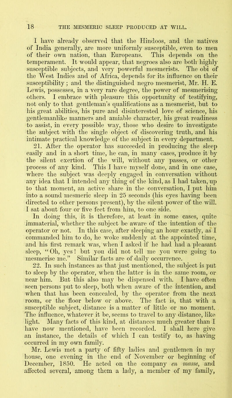 I have already observed that the Hindoos, and the natives of India generally, are more uniformly susceptible, even to men of their own nation, than Europeans. This depends on the temperament. It would appear, that negroes also are both highly susceptible subjects, and very powerful mesmerists. The obi of the West Indies and of Africa, depends for its influence on their susceptibility; and the distinguished negro mesmerist, Mr. H. E. Lewis, possesses, in a very rare degree, the power of mesmerising others. I embrace with pleasure this opportunity of testifying, not only to that gentleman’s qualifications as a mesmerist, but to his great abilities, his pure and disinterested love of science, his gentlemanlike manners and amiable character, his great readiness to assist, in every possible way, those who desire to investigate the subject with the single object of discovering truth, and his intimate practical knowledge of the subject in every department. 21. After the operator has succeeded in producing the sleep easily and in a short time, he can, in many cases, produce it by the silent exertion of the will, without any passes, or other process of any kind. This I have myself done, and in one case, where the subject was deeply engaged in conversation without any idea that I intended any thing of the kind, as I had taken, up to that moment, an active share in the conversation, I put him into a sound mesmeric sleep in 25 seconds (his eyes having been directed to other persons present), by the silent power of the will. I sat about four or five feet from him, to one side. In doing this, it is therefore, at least in some cases, quite immaterial, whether the subject be aware of the intention of the operator or not. In this case, after sleeping an hour exactly, as 1 commanded him to do, he woke suddenly at the appointed time, and his first remark was, when I asked if he had had a pleasant sleep, “ Oh, yes! but you did not tell me you were going to mesmerise me.” Similar facts are of daily occurrence. 22. In such instances as that just mentioned, the subject is put to sleep by the operator, when the latter is in the same room, or near him. But this also may be dispensed with. I have often seen persons put to sleep, both when aware of the intention, and when that has been concealed, by the operator from the next room, or the floor below or above. The fact is, that with a susceptible subject, distance is a matter of little or no moment. The influence, whatever it be, seems to travel to any distance, like light. Many facts of this kind, at distances much greater than I have now mentioned, have been recorded. I shall here give an instance, the details of which I can testify to, as having occurred in my own family. Mr. Lewis met a party of fifty ladies and gentlemen in my house, one evening in the end of November or beginning of December, 1850. He acted on the company en masse, and affected several, among them a lady, a member of my family,