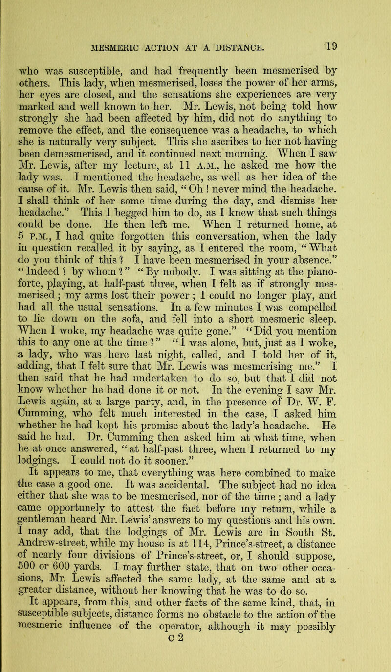 who was susceptible, and had frequently been mesmerised by others. This lady, when mesmerised, loses the power of her arms, her eyes are closed, and the sensations she experiences are very marked and well known to her. Mr. Lewis, not being told how strongly she had been affected by him, did not do anything to remove the effect, and the consequence was a headache, to which she is naturally very subject. This she ascribes to her not having been demesmerised, and it continued next morning. When I saw Mr. Lewis, after my lecture, at 11 A.M., he asked me how the lady was. I mentioned the headache, as well as her idea of the cause of it. Mr. Lewis then said, “ Oh ! never mind the headache. I shall think of her some time during the day, and dismiss her headache.” This I begged him to do, as I knew that such things could be done. He then left me. When I returned home, at 5 p.m., I had quite forgotten this conversation, when the lady in question recalled it by saying, as I entered the room, “ What do you think of this 1 I have been mesmerised in your absence.” “ Indeed h by whom 'l ” “ By nobody. I was sitting at the piano- forte, playing, at half-past three, when I felt as if strongly mes- merised ; my arms lost their power; I could no longer play, and had all the usual sensations. In a few minutes I was compelled to lie down on the sofa, and fell into a short mesmeric sleep. When I woke, my headache was quite gone.” “ Did you mention this to any one at the time % ” “I was alone, but, just as I woke, a lady, who was here last night, called, and I told her of it, adding, that I felt sure that Mr. Lewis was mesmerising me.” I then said that he had undertaken to do so, but that I did not know whether he had done it or not. In the evening I saw Mr. Lewis again, at a large party, and, in the presence of Dr. W. F. Cumming, who felt much interested in the case, I asked him whether he had kept his promise about the lady’s headache. He said he had. Dr. Cumming then asked him at what time, when he at once answered, “ at half-past three, when I returned to my lodgings. I could not do it sooner.” It appears to me, that everything was here combined to make the case a good one. It was accidental. The subject had no idea either that she was to be mesmerised, nor of the time; and a lady came opportunely to attest the fact before my return, while a gentleman heard Mr. Lewis’ answers to my questions and his own. I may add, that the lodgings of Mr. Lewis are in South St. Andrew-street, while my house is at 114, Prince’s-street, a distance of nearly four divisions of Prince’s-street, or, I should suppose, 500 or 600 yards. I may further state, that on two other occa- sions, Mr. Lewis affected the same lady, at the same and at a greater distance, without her knowing that he was to do so. It appears, from this, and other facts of the same kind, that, in susceptible subjects, distance forms no obstacle to the action of the mesmeric influence of the operator, although it may possibly C 2
