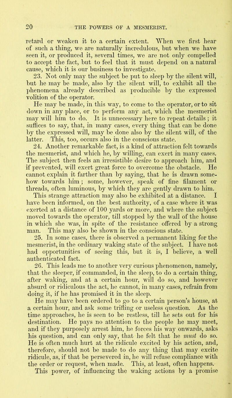 retard or weaken it to a certain extent. When we first hear of such a thing, we are naturally incredulous, hut when we have seen it, or produced it, several times, we are not only compelled to accept the fact, hut to feel that it must depend on a natural cause, which it is our business to investigate. 23. Not only may the subject he put to sleep by the silent will, hut he may he made, also by the silent will, to exhibit all the phenomena already described as producible by the expressed volition of the operator. He may be made, in this way, to come to the operator, or to sit down in any place, or to perform any act, which the mesmerist may will him to do. It is unnecessary here to repeat details ; it suffices to say, that, in many cases, every thing that can be done by the expressed will, may be done also by the silent will, of the latter. This, too, occurs also in the conscious state. 24. Another remarkable fact, is a kind of attraction felt towards the mesmerist, and which he, by willing, can exert in many cases. The subject then feels an irresistible desire to approach him, and if prevented, will exert great force to overcome the obstacle. He cannot explain it farther than by saying, that he is drawn some- how towards him; some, however, speak of fine filament or threads, often luminous, by which they are gently drawn to him. This strange attraction may also be exhibited at a distance. I have been informed, on the best authority, of a case where it was exerted at a distance of 100 yards or more, and where the subject moved towards the operator, till stopped by the wall of the house in which she was, in spite of the resistance offered by a strong man. This may also be shown in the conscious state. 25. In some cases, there is observed a permanent liking for the mesmerist, in the ordinary waking state of the subject. I have not had opportunities of seeing this, but it is, I believe, a well authenticated fact. 26. This leads me to another very curious phenomenon, namely, that the sleeper, if commanded, in the sleep, to do a certain thing, after waking, and at a certain hour, will do so, and however absurd or ridiculous the act, he cannot, in many cases, refrain from doing it, if he has promised it in the sleep. He may have been ordered to go to a certain person’s house, at a certain hour, and ask some trifling or useless question. As the time approaches, he is seen to be restless, till he sets out for his destination. He pays no attention to the people he may meet, and if they purposely arrest him, he forces his way onwards, asks his question, and can only say, that he felt that he must do so. He is often much hurt at the ridicule excited by his action, and, therefore, should not be made to do any thing that may excite ridicule, as, if that be persevered in, he will refuse compliance with the order or request, when made. This, at least, often happens. This power, of influencing the waking actions by a promise