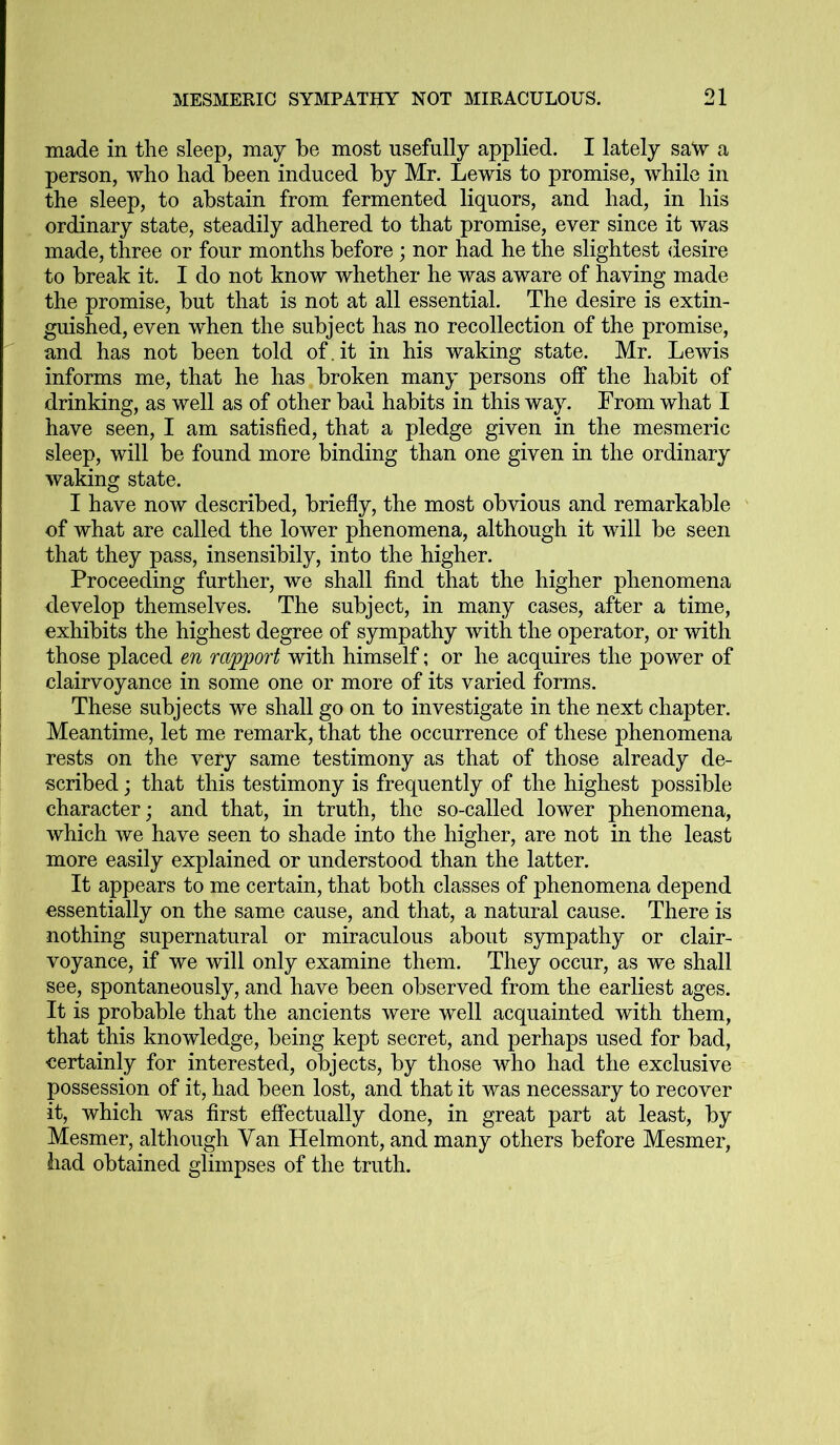 made in the sleep, may be most usefully applied. I lately sa\v a person, who had been induced by Mr. Lewis to promise, while in the sleep, to abstain from fermented liquors, and had, in his ordinary state, steadily adhered to that promise, ever since it was made, three or four months before; nor had he the slightest desire to break it. I do not know whether he was aware of having made the promise, but that is not at all essential. The desire is extin- guished, even when the subject has no recollection of the promise, and has not been told of.it in his waking state. Mr. Lewis informs me, that he has broken many persons off the habit of drinking, as well as of other bad habits in this way. From what I have seen, I am satisfied, that a pledge given in the mesmeric sleep, will be found more binding than one given in the ordinary waking state. I have now described, briefly, the most obvious and remarkable of what are called the lower phenomena, although it will be seen that they pass, insensibily, into the higher. Proceeding further, we shall find that the higher phenomena develop themselves. The subject, in many cases, after a time, exhibits the highest degree of sympathy with the operator, or with those placed en rapport with himself; or he acquires the power of clairvoyance in some one or more of its varied forms. These subjects we shall go on to investigate in the next chapter. Meantime, let me remark, that the occurrence of these phenomena rests on the very same testimony as that of those already de- scribed ; that this testimony is frequently of the highest possible character; and that, in truth, the so-called lower phenomena, which we have seen to shade into the higher, are not in the least more easily explained or understood than the latter. It appears to me certain, that both classes of phenomena depend essentially on the same cause, and that, a natural cause. There is nothing supernatural or miraculous about sympathy or clair- voyance, if we will only examine them. They occur, as we shall see, spontaneously, and have been observed from the earliest ages. It is probable that the ancients were well acquainted with them, that this knowledge, being kept secret, and perhaps used for bad, certainly for interested, objects, by those who had the exclusive possession of it, had been lost, and that it was necessary to recover it, which was first effectually done, in great part at least, by Mesmer, although Van Helmont, and many others before Mesmer, had obtained glimpses of the truth.