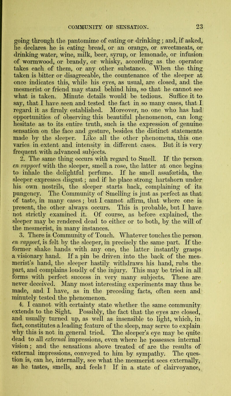 going through the pantomime of eating or drinking; and, if asked, he declares he is eating bread, or an orange, or sweetmeats, or drinking water, wine, milk, beer, syrup, or lemonade, or infusion of wormwood, or brandy, or whisky, according as the operator takes each of them, or any other substance. When the thing taken is bitter or disagreeable, the countenance of the sleeper at once indicates this, while his eyes, as usual, are closed, and the mesmerist or friend may stand behind him, so that he cannot see what is taken. Minute details would be tedious. Suffice it to say, that I have seen and tested the fact in so many cases, that I regard it as firmly established. Moreover, no one who has had opportunities of observing this beautiful phenomenon, can long hesitate as to its entire truth, such is the expression of genuine sensation on the face and gesture, besides the distinct statements made by the sleeper. Like all the other phenomena, this one varies in extent and intensity in different cases. But it is very frequent with advanced subjects. 2. The same thing occurs with regard to Smell. If the person en rapport with the sleeper, smell a rose, the latter at once begins to inhale the delightful perfume. If he smell assafoetida, the sleeper expresses disgust; and if he place strong hartshorn under his own nostrils, the sleeper starts back, complaining of its pungency. The Community of Smelling is just as perfect as that of taste, in many cases; but I cannot affirm, that where one is present, the other always occurs. This is probable, but I have not strictly examined it. Of course, as before explained, the sleeper may be rendered dead to either or to both, by the will of the mesmerist, in many instances. 3. There is Community of Touch. Whatever touches the person en rapport, is felt by the sleeper, in precisely the same part. If the former shake hands with any one, the latter instantly grasps a visionary hand. If a pin be driven into the back of the mes- merist’s hand, the sleeper hastily withdraws his hand, rubs the part, and complains loudly of the injury. This may be tried in all forms with perfect success in very many subjects. These are never deceived. Many most interesting experiments may thus be made, and I have, as in the preceding facts, often seen and minutely tested the phenomenon. 4. I cannot with certainty state whether the same community extends to the Sight. Possibly, the fact that the eyes are closed, and usually turned up, as well as insensible to light, which, in fact, constitutes a leading feature of the sleep, may serve to explain why this is not in general tried. The sleeper’s eye may be quite dead to all external impressions, even where he possesses internal vision; and the sensations above treated of are the results of external impressions, conveyed to him by sympathy. The ques- tion is, can he, internally, see what the mesmerist sees externally, as he tastes, smells, and feels ? If in a state of clairvoyance,