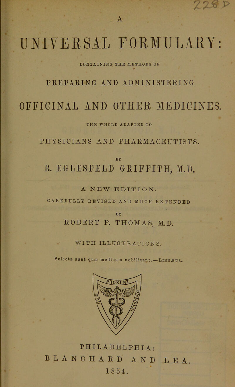 f ■ r \ A UNITEESAL FOEMULARY; PREPARING AND ADMINISTERING OFFICINAL AND OTHER MEDICINES. PHYSICIANS AND PHARMACEUTISTS. K. EGLESFELD GEIEEITH, M.E. A NEW EDITION. CAREFULLY REVISED AND MUCH EXTENDED BY ROBERT P. THOAIAS, M.D. WITH ILLUSTRATIONS. Seleota sunt quss medicum nobilitant. — Linn^us. PHILADELPHIA: BLANCHARD AND LEA. 1854. CONTAINING THE METHODS OF THE WHODE ADAPTED TO BY