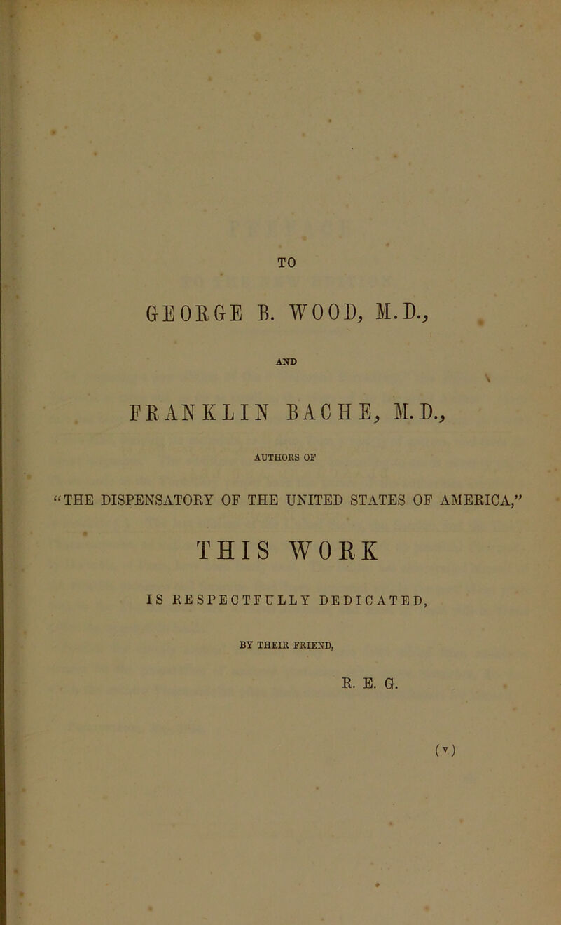 TO GEOEGE B. WOOD, M.D., I AND EEANKIIN BACHE, M.D., AUTHORS OR ‘^THE DISPENSATORY OF THE UNITED STATES OF AMERICA,” THIS WORK IS RESPECTFULLY DEDICATED, BY THEIR FRIEND, R. E. 0. (^)