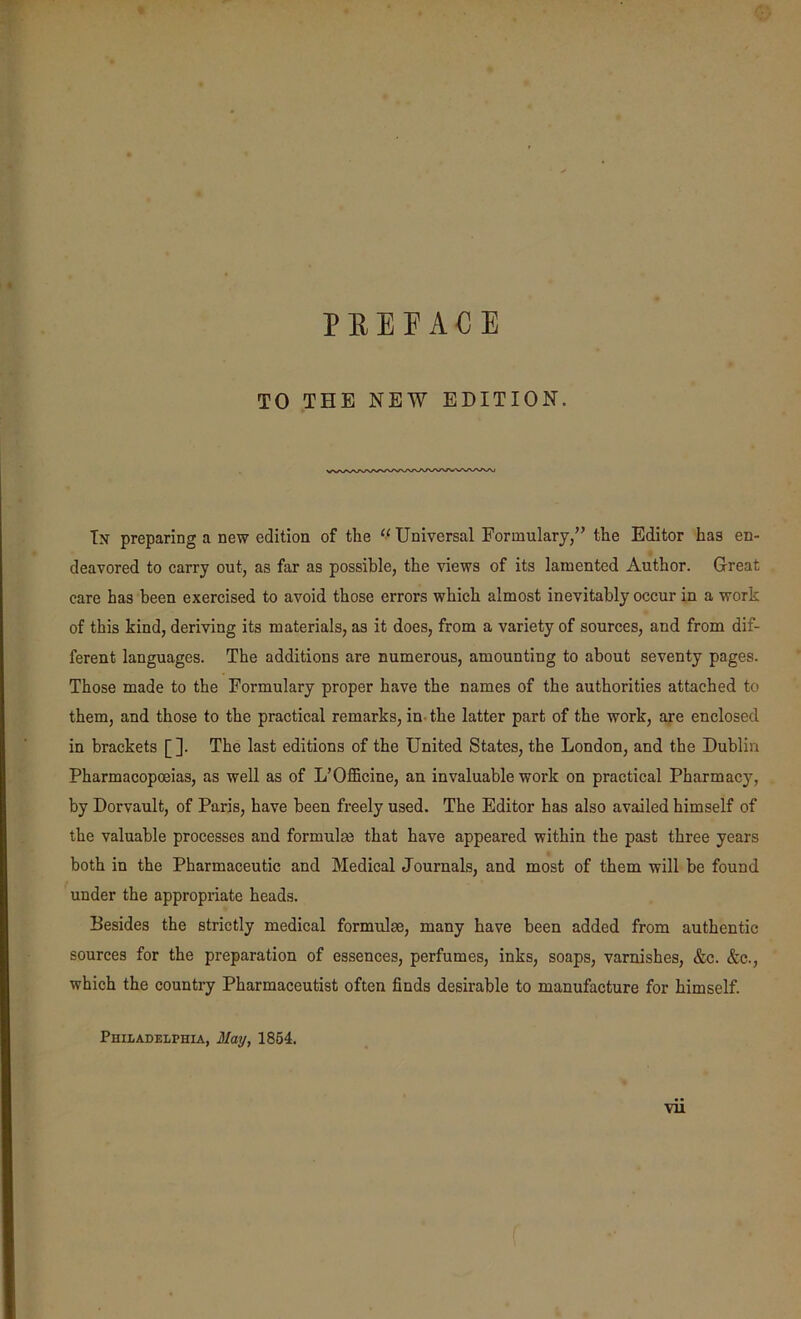 PREFACE TO THE NEW EDITION. Tn preparing a new edition of the “ Universal Formulary,” the Editor has en- deavored to carry out, as far as possible, the views of its lamented Author. Great care has been exercised to avoid those errors which almost inevitably occur in a work of this kind, deriving its materials, as it does, from a variety of sources, and from dif- ferent languages. The additions are numerous, amounting to about seventy pages. Those made to the Formulary proper have the names of the authorities attached to them, and those to the practical remarks, in- the latter part of the work, are enclosed in brackets [ ]. The last editions of the United States, the London, and the Dublin Pharmacopoeias, as well as of L’Officine, an invaluable work on practical Pharmacy, by Dorvault, of Paris, have been freely used. The Editor has also availed himself of the valuable processes and formulm that have appeared within the past three years both in the Pharmaceutic and Medical Journals, and most of them will be found under the appropriate heads. Besides the strictly medical formulae, many have been added from authentic sources for the preparation of essences, perfumes, inks, soaps, varnishes, &c. &c., which the country Pharmaceutist often finds desirable to manufacture for himself. Philadelphia, May, 1864.