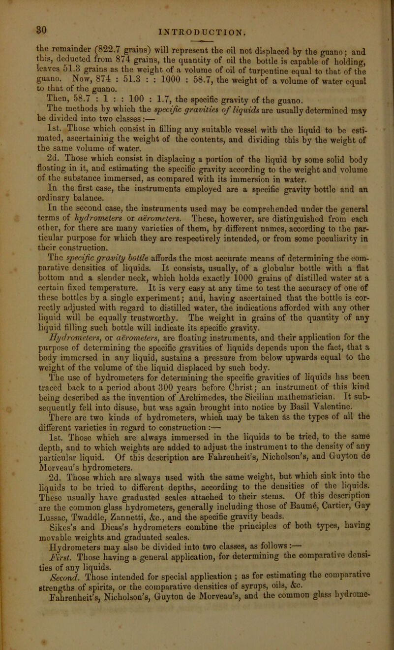 the remainder (822.7 grains) will represent the oil not displaced by the guano; and this, deducted from 874 grains, the quantity of oil the bottle is capable of holding, leaves 51.8 grains as the weight of a volume of oil of turpentine equal to that of the guano. Now, 874 : 51.3 : : 1000 : 58.7, the weight of a volume of water equal to that of the guano. Then, 58.7 : 1 : : 100 : 1.7, the specific gravity of the guano. The methods by which the specific gravities of liquids are usually determined may be divided into two classes:— 1st. Those which consist in filling any suitable vessel with the liquid to be esti- mated, ascertaining the weight of the contents, and dividing this by the weight of the same volume of water. 2d. Those which consist in displacing a portion of the liquid by some solid body floating in it, and estimating the specific gravity according to the weight and volume of the substance immersed, as compared with its immersion in water. In the first case, the instruments employed are a specific gravity bottle and an ordinary balance. In the second case, the instruments used may be comprehended under the general terms of hydrometers or aerometers. These, however, are distinguished from each other, for there are many varieties of them, by diflTerent names, according to tbe par- ticular purpose for which they are respectively intended, or from some peculiarity in their construction. The specific gravity bottle aflFords the most accurate means of determining the com- parative densities of liquids. It consists, usually, of a globular bottle with a flat bottom and a slender neck, which holds exactly 1000 grains of distilled water at a certain fixed temperature. It is very easy at any time to test the accuracy of one of these bottles by a single experiment; and, having ascertained that the bottle is cor- rectly adjusted with regard to distilled water, the indications afibrded with any other liquid will be equally trustworthy. The weight in grains of the quantity of any liquid filling such bottle will indicate its specific gravity. Hydrometers, or aerometers, are floating instruments, and their application for the purpose of determining the specific gravities of liquids depends upon the fact, that a body immersed in any liquid, sustains a pressure from below upwards equal to the weight of the volume of the liquid displaced by such body. The use of hydrometers for determining the specific gravities of liquids has been traced back to a period about 300 years before Christ; an instrument of this kind being described as the invention of Archimedes, the Sicilian mathematician. It sub- sequently fell into disuse, but was again brought into notice by Basil Valentine. There are two kinds of hydrometers, which may be taken as the types of all the difierent varieties in regard to construction :— 1st. Those which are always immersed in the liquids to be tried, to the same depth, and to which weights are added to adjust the instrument to the density of any particular liquid. Of this description are Fahrenheit’s, Nicholson’s, and Guyton de Morveau’s hydrometers. 2d. Those which are always used with the same weight, but which sink into the liquids to be tried to different depths, according to the densities of the liquids. These usually have graduated scales attached to their stems. Of this description are the common glass hydrometers, generally including those of Baum4, Cartier, Gay Lussac, Twaddle, Zannetti, &c., and the specific gravity beads. Sikes’s and Dicas’s hydrometers combine the principles of both types, having movable weights and graduated scales. Hydrometers may also be divided into two classes, as follows: First. Those having a general application, for determining the comparative densi- ties of any liquids. Second. Those intended for special application ; as for estimating the comparative strengths of spirits, or the comparative densities of syrups, oils, &c. Fahrenheit’s, Nicholson’s, Guyton de Morveau’s, and the common glass hydrome-