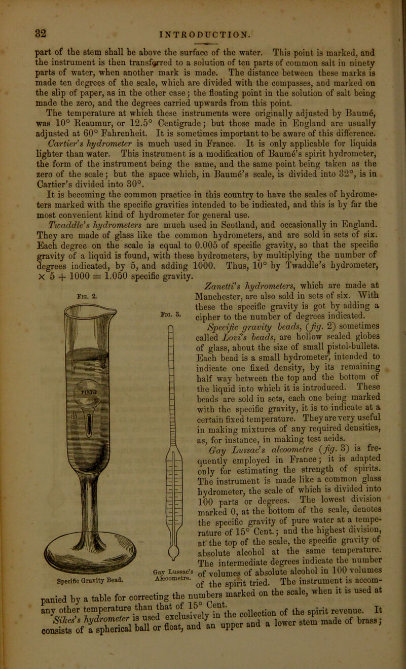 Fia. 2. Fio. 3. part of the stem shall be above the surface of the water. This point is marked, and the instrument is then transfyred to a solution of ten parts of common salt in ninety parts of water, when another mark is made. The distance between these marks is made ten degrees of the scale, which are divided with the compasses, and marked on the slip of paper, as in the other case; the floating point in the solution of salt being made the zero, and the degrees carried upwards from this point. The temperature at which these instruments were originally adjusted by Baum4, was 10° Reaumur, or 12.5° Centigrade; but those made in England are usually adjusted at 60° Fahrenheit. It is sometimes important to be aware of this difference. Cartier's hydrometer is much used in France. It is only applicable for liquids lighter than water. This instrument is a modification of Baum^’s spirit hydrometer, the form of the instrument being the same, and the same point being taken as the zero of the scale) but the space which, in Baum6’s scale, is divided into 32°, is in Cartier’s divided into 30°. It is becoming the common practice in this country to have the scales of hydrome- ters marked with the specific gravities intended to be indicated, and this is by far the most convenient kind of hydrometer for general use. Twaddle’s hydrometers are much used in Scotland, and occasionally in England. They are made of glass like the common hydrometers, and are sold in sets of six. Each degree on the scale is equal to 0.005 of specific gravity, so that the specific gravity of a liquid is found, with these hydrometers, by multiplying the number of degrees indicated, by 5, and adding 1000. Thus, 10° by Twaddle’s hydrometer, X 5 -f- 1000 = 1.050 specific gravity. Zanetti’s hydrometers, which are made at Manchester, are also sold in sets of six. With these the specific gravity is got by adding a cipher to the number of degrees indicated. Specific gravity heads, (fig- 2) sometimes called Lovi’s beads, are hollow sealed globes of glass, about the size of small pistol-bullets. Each bead is a small hydrometer, intended to indicate one fixed density, by its remaining half way between the top and the bottom of the liquid into which it is introduced. These beads are sold in sets, each one being marked with the specific gravity, it is to indicate at a certain fixed temperature. They are very useful in making mixtures of any required densities, as, for instance, in making test acids. Gay Imssac’s alcoometre (fig-is fre- quently employed in France; it is adapted only for estimating the strength of spirits. The instrument is made like a common glass hydrometer, the scale of which is divided into 100 parts or degrees. The lowest division marked 0, at the bottom of the scale, denotes the specific gravity of pure water at a tempe- rature of 15° Cent.; and the highest division, at the top of the scale, the specific gravity of absolute alcohol at the same temperature. The intermediate degrees indicate the number Gay Lumuc’8 volumes of absolute alcohol in 100 volumes Alcoometre. instrument is accom- panied by a table for correcting the numbers marked on the scale, when it is nse at any other temperature than that o en . „ . ^ revenue. It a low. .Z .ade of W. A Specific Gravity Bead.