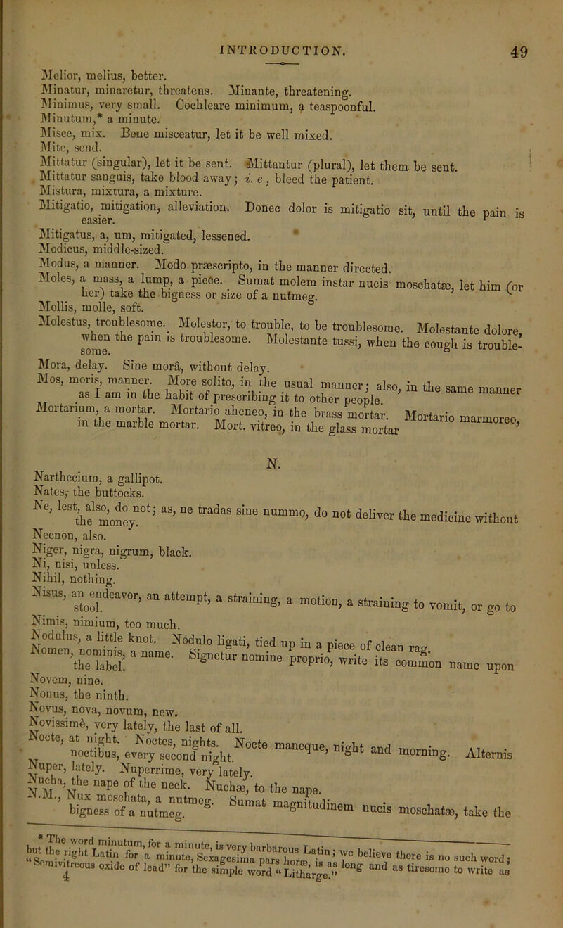 JMelior, melius, better. Minatur, minaretur, threatens. Minante, threatening. IMiniinus, very small. Cochleare minimum, ^ teaspoonful. Minutuin,* a minute. Misce, mix. Bone misceatur, let it he well mixed. Slite, send. IMittatur (singular), let it be sent. Mittantur (plural), let them be sent. Mittatur sanguis, take blood away • e., bleed the patient. Mistura, mixtura, a mixture. Mitigatio, mitigation, alleviation. Donee dolor is mitigatio sit, until the pain is Mitigatus, a, urn, mitigated, lessened. Modicus, middle-sized. Modus, a manner. Modo prasscripto, in the manner directed. Moles, a mass, a lump, a pieCe. Sumat molem instar nucis moschatm, let him for her) take the bigness or size of a nutmeg. ^ Mollis, molle, soft. Molestus, troublesome._ Molestor, to trouble, to be troublesome. Molestante dolore w^en the pain is troublesome. Molestante tussi, when the cough is trouble- Mora, delay. Sine mor^, without delay. Mos, moris mam.r More solito, in the usual manner; also, in He same manner .asIaminthehabitofprescribingittootherpeoMe. bame manner Mortarmm, a mortar. Mortario aheneo, in the brass mortar. Mortario marmoreo in the marble mortar. Mort. vitreo, in the glass mortar ’ JN. Nartheciura, a gallipot. Nates,- the buttocks. Ne, as, ne trades sine nnmmo, do not deKyer the medicine withoui Necnon, also. Niger, nigra, nigrum, black. Ni, nisi, unless. Nihil, nothing. Nhus, - Jdeavor, an attempt, a straining, a motion, a straining to vomit, or go to Nimis, nimium, too much. Nodulus, a hule knot. Nodulo ligati, tied up in a piece of clean tup- 'TTabS “ *00 =ame upon Novem, nine. Nonus, the ninth. Novus, nova, novum, new. Novissim^, very lately, the last of all. Nocte, at night. Noctes, nights. Nocte maneque ni^ht and nv. • noctibus, every second nio-ht. ^ ° morning. Alternis Nuper, lately. Nuperrime, very‘slately. Nucha, the nape of the neck. Nuchm, to the nape. bignerot nutmeg.‘“'®- “^gnitudinem nucis moschatm, take the 7° ’’®beve there is no such word; Sennvarcous ox.de of lead” for the si^iple 3 «Li[harge!”