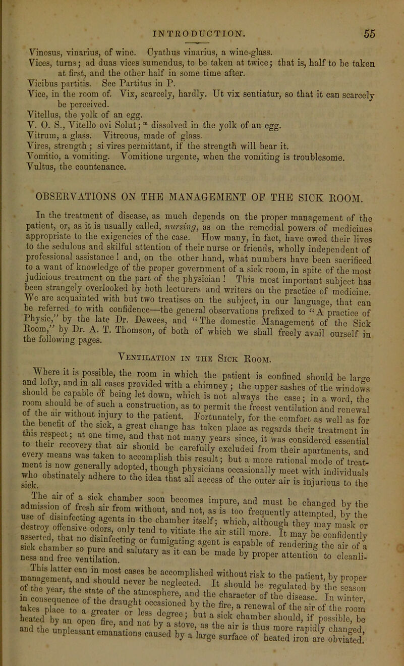 Vinosus, vinarius, of wine. Cyathus vinarius, a wine-glass. Vices, turns; ad duas vices suinendus, to be taken at twice; that is, half to be taken at first, and the other half in some time after. Vicibus partitis. See Partitus in P. Vice, in the room of. Vix, scarcely, hardly. Ut vix sentiatur, so that it can scarcely be perceived. Vitellus, the yolk of an egg. V. 0. S., Vitello ovi Solut; “ dissolved in the yolk of an egg. Vitrura, a glass. Vitreous, made of glass. Vires, strength ; si vires permittant, if the strength will bear it. Vomitio, a vomiting. Vomitione urgente, when the vomiting is troublesome. Vultus, the countenance. OBSERVATIONS ON THE MANAGEMENT OP THE SICK ROOM. In the treatment of disease, as much depends on the proper management of the patient, or, as it is usually called, nursing, as on the remedial powers of medicines appropriate to the exigencies of the case. How many, in fact, have owed their lives to the sedulous and skilful attention of their nurse or friends, wholly independent of professional assistance ! and, on the other hand, what numbers have been sacrificed to a want of knowledge of the proper government of a sick room, in spite of the most judicious treatment on the part of the physician ! This most important subject has been strangely overlooked by both lecturers and writers on the practice of medicine. We are acquainted with but two treatises on the subject, in our language, that can be referred to with confidence—the general observations prefixed to°“A practice of Physic, by the late Dr. Dewees, and “The domestic Management of the Sick Room, by Dr. A. T. Thomson, of both of which we shall freely avail ourself in the following pages. Ventilation in the Sick Room. Where it is possible, the room in which the patient is confined should be lartre flLn l°i L m ^ chimney; the upper sashes of the windows s ould be capable of being let down, which is not always the case; in a word, the room should be of such a construction, as to permit the freest ventilation and renewal patient. Fortunately, for the comfort as well as for this^e“nect°^?^^^^^^^  great change has taken place as regards their treatment in this re.pect, at one time, and that not many years since, it was considered essential to their recovery that air should be carefully excluded from their apartments and every means was taken to accomplish this result; but a more rationa!Cde of ment is now generally adopted, though physicians occasionally meet with individuals wh^o obstinately adhere to the idea that all access of the outer air is TnjurloSo the The air of a sick chamber soon becomes impure, and must be changed bv thp admission of fresh air from without, and not, as is too frequently attempS bv the deLnv nT  although they may mask or destroy offensive odors, only tend to vitiate the air still more It mav^bp Pnnfiii Ihis latter can in most cases he accomplished without risk to tbo l management, and should never be neglected It .h^,l bf ^ of the jear, the elate of the atm“pS “d IhfchaSli of ^ heatedly an open fire and ioTb^fsT' ^ ^ick chamber should, if possible, be