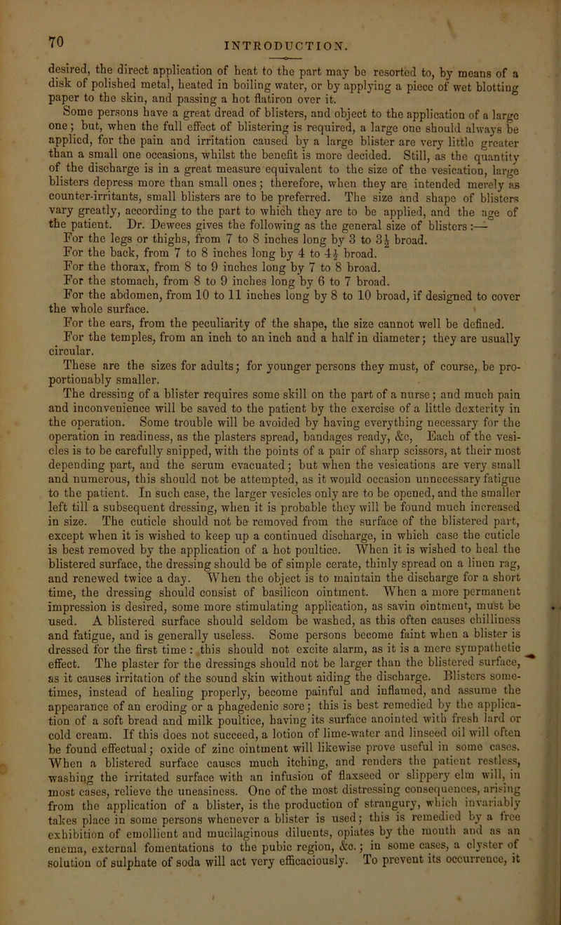 desired, the direct application of heat to the part may be resorted to, by means of a disk of polished metal, heated in boiling water, or by applying a piece of wet blotting paper to the skin, and passing a hot flatiron over it. Some persons have a great dread of blisters, and object to the application of a largo one; but, when the fall effect of blistering is required, a large one should always be applied, for the pain and irritation caused by a large blister are very little greater than a small one occasions, whilst the benefit is more decided. Still, as the quantity of the discharge is in a great measure equivalent to the size of the vesication, large blisters depress more than small ones; therefore, when they are intended merely as counter-irritants, small blisters are to be preferred. The size and shape of blisters vary greatly, according to the part to which they are to be applied, and the age of the patient. Dr. Dewees gives the following as the general size of blisters For the legs or thighs, from 7 to 8 inches long by 3 to 3^ broad. For the back, from 7 to 8 inches long by 4 to 4 J broad. For the thorax, from 8 to 9 inches long by 7 to 8 broad. For the stomach, from 8 to 9 inches long by 6 to 7 broad. For the abdomen, from 10 to 11 inches long by 8 to 10 broad, if designed to cover the whole surface. For the ears, from the peculiarity of the shape, the size cannot well be defined. For the temples, from an inch to an inch and a half in diameter: they are usually circular. These are the sizes for adults; for younger persons they must, of course, be pro- portionably smaller. The dressing of a blister requires some skill on the part of a nurse; and much pain and inconvenience will be saved to the patient by the exercise of a little dexterity in the operation. Some trouble will be avoided by having everything necessary for the operation in readiness, as the plasters spread, bandages ready, &c. Each of the vesi- cles is to be carefully snipped, with the points of a pair of sharp scissors, at their most depending part, and the serum evacuated; but when the vesications are very small and numerous, this should not be attempted, as it would occasion unnecessary fatigue to the patient. In such case, the larger vesicles only are to be opened, and the smaller left till a subsequent dressing, when it is probable they will be found much increased in size. The cuticle should not be removed from the surface of the blistered part, except when it is wished to keep up a continued discharge, in which case the cuticle is best removed by the application of a hot poultice. When it is wished to heal the blistered surface, the dressing should be of simple cerate, thinly spread on a linen rag, and renewed twice a day. When the object is to maintain the discharge for a short time, the dressing should consist of basilieon ointment. When a more permanent impression is desired, some more stimulating application, as savin ointment, must be used. A blistered surface should seldom be washed, as this often causes chilliness and fatigue, and is generally useless. Some persons become faint when a blister is dressed for the first time: .this should not excite alarm, as it is a mere sympathetic effect. The plaster for the dressings should not be larger than the blistered surface, as it causes irritation of the sound skin without aiding the discharge. Blisters some- times, instead of healing properly, become painful and inflamed, and assume the appearance of an eroding or a phagedenic sore; this is best remedied by the applica- tion of a soft bread and milk poultice, having its surface .anointed with fresh lard or cold cream. If this does not succeed, a lotion of lime-water and linseed oil will often be found effectual; oxide of zinc ointment will likewise prove useful in some cases. When a blistered surface causes much itching, and renders the patient restlc,ss, washing the irritated surface with .an infusion of flaxseed or slippery elm ill, in most cases, relieve the uneasiness. One of the most distressing consequences, arising from the application of a blister, is the production of strangury, which invariably takes place in some persons whenever a blister is used; this is remedied by a free exhibition of emollient and mucilaginous diluents, opiates by the mouth and as an enema, external fomentations to the pubic region, &o.; in some cases, a clyster of solution of sulphate of soda will act very efficaciously. To prevent its occurrence, it