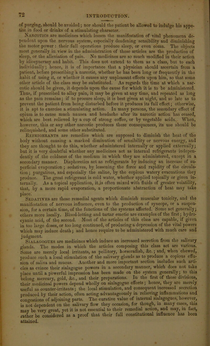 of purging, should be avoided; nor should the patient be allowed to indulge his appe- tite in food or drinks of a stimulating character. Narcotics are medicines which lessen the manifestation of vital phenomena de- pendent upon the nervous system, especially deadening sensibility and diminishing the motor power : their full operations produce sleep, or even coma. The objects most generally in view in the administration of these articles are the production of sleep, or the alleviation of pain. No medicines are so much jnodified in their action by idiosyncrasy and habit. This does not extend to them as a class, but to each individually; hence, it is of importance that a physician should ascertain from a patient, before prescribing a narcotic, whether he has been long or frequently in the habit of using it, or whether it causes any unpleasant effects upon him, so that some other article of the class may be substituted. As regards tbe time at which a nar- cotic should be given, it depends upon the cause for which it is to be administered. Thus, if prescribed to allay pain, it may be given at any time, and repeated as long as the pain remains; if to procure sleep, it is best given at night, and so late as to prevent the patient from being disturbed before it produces its full effect; otherwise, it is apt to exercise a stimulating action. In many persons, the secondary effect of opium is to cause much nausea and headache after its narcotic action has ceased, which are best relieved by a cup of strong coffee, or by vegetable acids. When, however, this or any other narcotic produces these consequences, its use should be relinquished, and some other substituted. Refrigerants are remedies which are supposed to diminish the heat of the body without causing a marked diminution of sensibility or nervous energy, and they are thought to do this, whether administered internally or applied externally; but it is very doubtful whether any medicines act as internal refrigerants indepen- dently of the coldness of the medium in which they are administered, except in a secondary manner. Diaphoretics act as refrigerants by inducing an increase of su- perficial evaporation ; sedatives, by lessening the force and rapidity of the circula- tion ; purgatives, and especially the saline, by the copious watery evacuations they produce. The great refrigerant is cold water, whether applied topically or given in- ternally. As a topical application, it js often mixed with fluids of greater volatility, that, by a more rapid evaporation, a proportionate abstraction of heat may take place. Sedatives are those remedial agents which diminish muscular tonicity, and the manifestation of nervous influence, even to the production of syncope, or a suspen- sion, for a certain time, of the functions of the systems affected. Some act generally; others more locally. Blood-letting and tartar emetic are examples of the first; hydro- cyanic acid, of the second. Most of the articles of this class are capable, if given in too large doses, or too long continued, of producing a depression of the vital powers which may induce death; and hence require to be administered with much care and judgment. SiALAGOGUES are medicines which induce an increased secretion from the salivary glands. The modes in which the articles composing this class act are various, tfome are merely local irritants, as pellitory, horseradish, &c.; and, when chewed, produce such a local stimulation of the salivary glands as to produce a copious eflu- sion of saliva and mucus. Another and more important section includes such arti- cles as evince their sialagogue powers in a secondary manner, which does not take place until a powerful impression has been made on the system generally; to this belong mercury, gold, &c., and their preparations. In the first of these divisions, their uiedicinal powers depend wholly on sialagogue effects; hence, they arc merely useful as counter-irritants; the local stimulation, and consequent increased secretion produced by their action, often acting advantageously in relieving inflammations and congestions of adjoining parts. The curative value of internal sialagogues, however, is not dependent on the salivary flow they occasion, for though, in many cases, this may be very great, yet it is not essential to their remedial action, and may, in fact, rather be considered as a proof that their full constitutional influence has been attained.