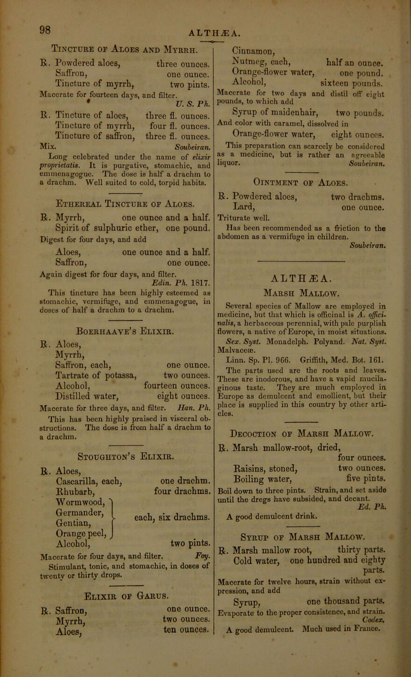 ALTHEA. Tincture of Aloes and Myrrh. R. Powdered aloes, three ounces. Saffron, one ounce. Tincture of myrrh, two pints. Macerate for fourteen days, and filter. • U. S. Ph. R. Tincture of aloes. Tincture of myrrh. Tincture of saffron. Mix. three fl. ounces, four fl. ounces, three fl. ounces. Soubeiran. Long celebrated under the name of elixir proprietatis. It is purgative, stomachic, and emnienagogue. The dose is half a drachm to a drachm. Well suited to cold, torpid habits. Cinnamon, Nutmeg, each, half an ounce. Orange-flower water, one pound. Alcohol, sixteen pounds. Macerate for two days and distil off eight pounds, to which add Syrup of maidenhair, two pounds. And color with caramel, dissolved in Orange-flower water, eight ounces. This preparation can scarcely be considered as a medicine, but is rather an agreeable liquor. Soubeiran. Ointment of Aloes. Ethereal Tincture of Aloes. R. Myrrh, one ounce and a half. Spirit of sulphuric ether, one pound. Digest for four days, and add Aloes, one ounce and a half. Saffron, one ounce. Again digest for four days, and filter. Edin. Ph. 1817. This tincture has been highly esteemed as stomachic, vermifuge, and einmenagogue, in doses of half a drachm to a drachm. Boerhaave’s Elixir. R. Aloes, Myrrh, Saffron, each, one ounce. Tartrate of potassa, two ounces. Alcohol, fourteen ounces. Distilled water, eight ounces. Macerate for three days, and filter. Han. Ph. This has been highly praised in visceral ob- structions. The dose is from half a drachm to a drachm. R. Powdered aloes, two drachms. Lard, one ounce. Triturate well. Has been recommended as a friction to the abdomen as a vermifuge in children. Soubeiran. ALTHMA. Marsh Mallow. Several species of Mallow are employed in medicine, but that which is officinal is A. offici- nalis, a herbaceous perennial, with pale purplish flowers, a native of Europe, in moist situations. Sex. Syst. Monadelph. Polyand. Nat. Syst. Malvaceae. Linn. Sp. PI. 966. Griffith, Med. Bot. 161. The parts used are the roots and leaves. These are inodorous, and have a vapid mucila- ginous taste. They are much employed in Europe as demulcent and emollient, but their place is supplied in this country by other arti- cles. Decoction of Marsh Mallow. Stoughton’s Elixir. R. Aloes, Cascarilla, each. Rhubarb, Wormwood, ' Germander, I Gentian, Orange peel, ^ Alcohol, one drachm, four drachms. each, six drachms. two pints. Fay. of Macerate for four days, and filter. Stimulant, tonic, and stomachic, in doses twenty or thirty drops. Elixir of Garus. R. Saffron, Myrrh, Aloes, one ounce, two ounces, ten ounces. R. Marsh mallow-root, dried, four ounces. Raisins, stoned, two ounces. Boiling water, five pints. Boil down to three pints. Strain, and set aside until the dregs have subsided, and deeant. Ed. Ph. A good demulcent drink. Syrup of Marsh Mallow'. R. Marsh mallow root, thirty parts. Cold water, one hundred and eighty parts. Macerate for twelve hours, strain without ex- pression, and add Syrup, one thousand parts. Evaporate to the proper consistence, and strain. Codex. A good demulcent Much used in France.