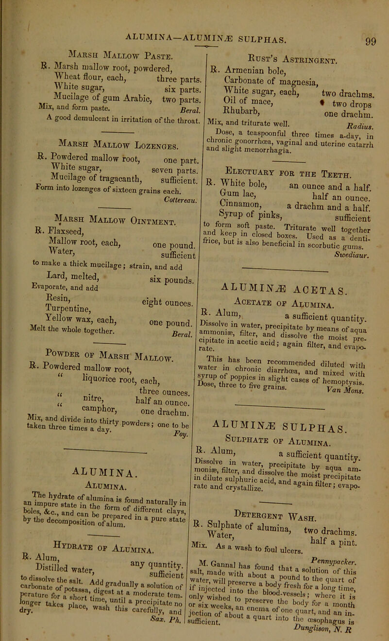 ALUMINA—ALUMINiE SULPHAS. Marsh Mallow Paste. B. Marsh mallow root, powdered, Wheat flour, each, three parts. M hite sugar, six parts. Mucilage of gum Arabic, two parts. Mix, and form paste. Beral. A good demulcent in irritation of the throat. Marsh Mallow Lozenges. B. Powdered mallow root, one part. White sugar, seven parts. Mucilage of tragacanth, sufiicient. Form into lozenges of sixteen grains each. j Cottereau. Marsh Mallow Ointment. B. Flaxseed, Mallow root, each, one pound. sufficient to make a thick mucilage; strain, and add Lard, melted, six pounds. Evaporate, and add turpentine, Bust’s Astringent. B. Armenian bole. Carbonate of magnesia, White sugar, each, two drachms. Oil of mace, f two drops Bhubarb, one drachm. Mix, and triturate well. Radius Dose, a teaspoonful three times a-day in chronic pnorrhoea, vaginal and uterine catarrh and slight menorrhagia. Electuary for the Teeth. B. White bole, an ounce and a half Oum lac, half an ounce.' Cinnamon, a drachm and a half Syrup of pinks, sufficient to orm soft paste. Triturate well too-ether pd keep m closed boxes. Used as a S frice, but is also beneficial in scorbutic gums. Swediaur. Powder op Marsh Mallow. B. Powdered mallow root, liquorice root, each, tliree ounces, half an ounce, camphor, one drachm. on. ..be Foy, u u alumina. Alumina. by the decompositioi^f alumina acetas. Acetate of Alumina. B. Alum,^ a sufficient quantity. cipitate in acetic acid; again filter, and evaV alumina sulphas. Sulphate op Alumina. B. Alum, a sufficient quantity. in dilute sulphuric acid anH P*'®cipitate rate and cr/staTllL ’ Hydrate op Alumina. B. Alum, Mstilled water, dry. ^ this carefully, and Sax. Ph. Detergent Wash. .iraotms. Mil. As a wash lo foul ulcers. ■*t];eTeJ STe‘£/ only wished to p;c„™1hr,“^^'“ “ '» or six weeks nn^no *nonth jection of about n quart, and an in- sufficient. cesophagus is dJunglison, N. R
