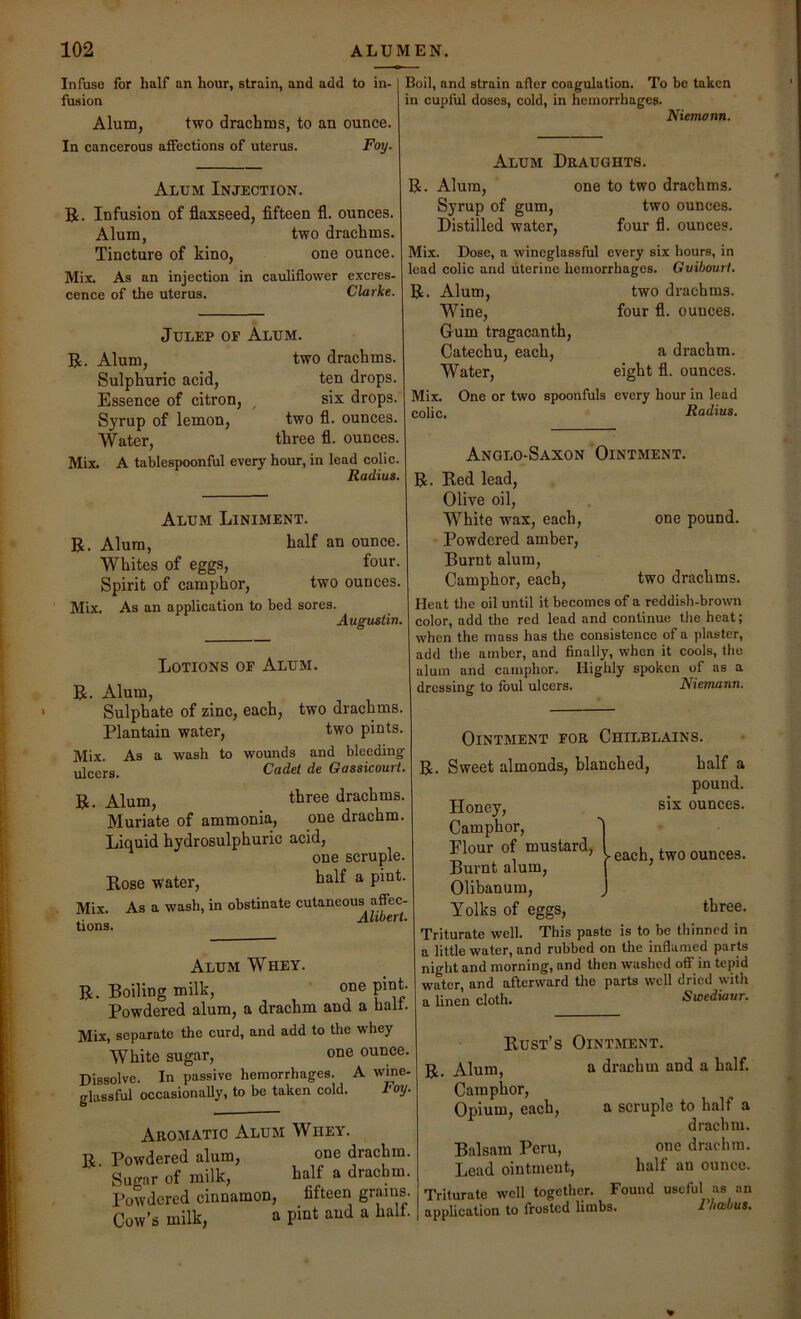 Infuse for half an hour, strain, and add to in- fusion Alum, two drachms, to an ounce. In cancerous affections of uterus. Foy. Alum Injection. B. Infusion of flaxseed, fifteen fl. ounces. Alum, two drachms. Tincture of kino, one ounce. Mix, As an injection in cauliflower excres. cence of the uterus. Clarke. Julep of Alum. R. Alum, two drachms. Sulphuric acid, ten drops. Essence of citron, ^ six drops. Syrup of lemon, two fl. ounces. Water, three fl. ounces Mix. A tablespoonful every hour, in lead colic Radius Boil, and strain after coagulation. To be taken in cupful doses, cold, in hemorrhages. Niemann. Alum Draughts. R. Alum, one to two drachms. Syrup of gum, two ounces. Distilled water, four fl. ounces. Mix. Dose, a wineglassful every six hours, in lead colic and uterine hemorrhages. Gvibourt. R. Alum, two drachms. Wine, four fl. ounces. Gum tragacanth. Catechu, each, a drachm. Water, eight fl. ounces. Mix. One or two spoonfuls every hour in lead colic. Radius. Alum Liniment. R. Alum, half an ounce. Whites of eggs, four. Spirit of camphor, two ounces. Mix, As an application to bed sores. Augustin. Lotions of Alum. R. Alum, Sulphate of zinc, each, two drachms. Plantain water, two pints. Mix. As a wash to wounds and bleeding ujcers. Cadet de Gassicourt. R. Alum, three drachms. Muriate of ammonia, one drachm. Liquid hydrosulphuric acid, one scruple. Rose water, ^ Mix. As a wash, in obstinate cutaneous affec- .. Alibert. tions. Alum Whey. R. Boiling milk, one pint. Powdered alum, a drachm and a halt. Mix, separate the curd, and add to the whey White sugar, one ounce. Dissolve. In passive hemorrhages. A wme- glassful occasionally, to be taken cold. I'otj. Aromatic Alum Whey. R Powdered alum, one drachm. Sugar of milk, half a drachm. Powdered cinnamon, fifteen grams. Cow’s milk, a pint and a halt. Anglo-Saxon Ointment. R. Red lead, Olive oil. White wax, each, one pound. Powdered amber. Burnt alum, Camphor, each, two drachms. Heat the oil until it becomes of a reddish-brown color, add the red lead and continue the heat; when the mass has the consistence of a plaster, add the amber, and finally, when it cools, the alum and camphor. Highly spoken of as a dressing to foul ulcers. Niemann. Ointment for Chilblains. R. Sweet almonds, blanched. half a pound, six ounces. - each, two ounces. Honey, Camphor, Plour of mustard. Burnt alum, Olibanum, Yolks of eggs, three. Triturate well. This paste is to be thinned in a little water, and rubbed on the inflamed parte night and morning, and then washed off in tepid water, and afterward the parte well dried with a linen cloth. Swediaur. Rust’s Ointment. R. Alum, a drachm and a half. Camphor, Opium, each, a scruple to half a drachm. Balsam Peru, one drachm. Lead ointment, half an ounce. Triturate well together. Found useful as an application to frosted limbs. riiabus.