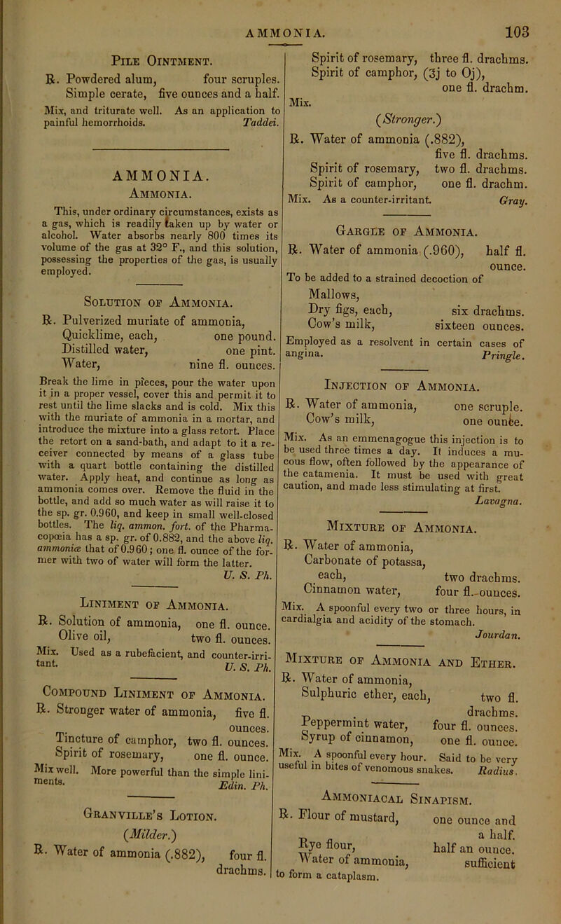 Pile Ointment. R. Powdered alum, four scruples. Simple cerate, five ounces and a half. Mi.T, and triturate well. As an application to painful hemorrhoids. Taddei. AMMONIA. Ammonia. This, under ordinary circumstances, exists as a g'as, which is readily taken up by water or alcohol. Water absorbs nearly 800 times its volume of the gas at 32° F., and this solution, possessing the properties of the gas, is usually employed. Solution oe Ammonia. R. Pulverized muriate of ammonia, Quicklime, each, one pound. Distilled water, one pint. Water, nine fl. ounces. Break the lime in pieces, pour the water upon it in a proper vessel, cover this and permit it to rest until the lime slacks and is cold. Mix this with the muriate of ammonia in a mortar, and introduce the mixture into a glass retort. Place the retort on a sand-bath, and adapt to it a re- ceiver connected by means of a glass tube with a quart bottle containing the distilled water. Apply heat, and continue as long as ammonia comes over. Remove the fluid in the bottle, and add so much water as will raise it to the sp. gr. 0.960, and keep in small well-closed bottles. The liq, ammon. fort, of the Pharma- copoeia has a sp. gr. of 0.882, and the above lig. ammonia that of 0.9 60; one fl. ounce of the for- mer with two of water will form the latter. U. S. Ph. Spirit of rosemary, three fl. drachms. Spirit of camphor, (3j to Oj), one fl. drachm. Mix. (^Stronger.') R. Water of ammonia (.882), five fl. drachms. Spirit of rosemary, two fl. drachms. Spirit of camphor, one fl. drachm. Mix. As a counter-irritant. Gray. Gargle op Ammonia. R. Water of ammonia,(.960), half fl. ounce. To be added to a strained decoction of Mallows, Dry figs, each, six drachms. Cow’s milk, sixteen ounces. Employed as a resolvent in certain cases of angina. Pringle. Liniment op Ammonia. R. Solution of ammonia, one fl. ounce. Olive oil, two fl. ounces. Mix. Used as a rubefacient, and counter-irri- U. S. Ph. tant Compound Liniment op Ammonia. R. Stronger water of ammonia, five fl. ounces. Tincture of camphor, two fl. ounces. Spirit of rosemary, one fl. ounce. Mix well. More powerful than the simple lini- Edin. Ph. Injection op Ammonia. R. Water of ammonia, one scruple. Cow’s milk, one ounfce. Mix. As an emmenagogue this injection is to be used three times a day. If induces a mu- cous flow, often followed by the appearance of the catamenia. It must be used with great caution, and made less stimnlating at first. Lavagna. Mixture op Ammonia. R. Water of ammonia, Carbonate of potassa, two drachms. Cinnamon water, four fl.-ounces. Mix. A spoonful every two or three hours, in cardialgia and acidity of the stomach. Jourdan. Granville’s Lotion. (^Milder.') R- Water of ammonia (.882), four fl. drachms. Mixture op Ammonia and Ether. R. Water of ammonia. Sulphuric ether, each, two fl. drachms. Deppermmt water, four fl. ounces. Syrup of cinnamon, one fl. ounce. Mix. A spoonful every hour. Said to be very useful m bites of venomous snakes. Radius. Ammoniacal Sinapism. R. Flour of mustard, one ounce and Rye flour, ounce. y\ ater of ammonia, suflicient to form a cataplasm.