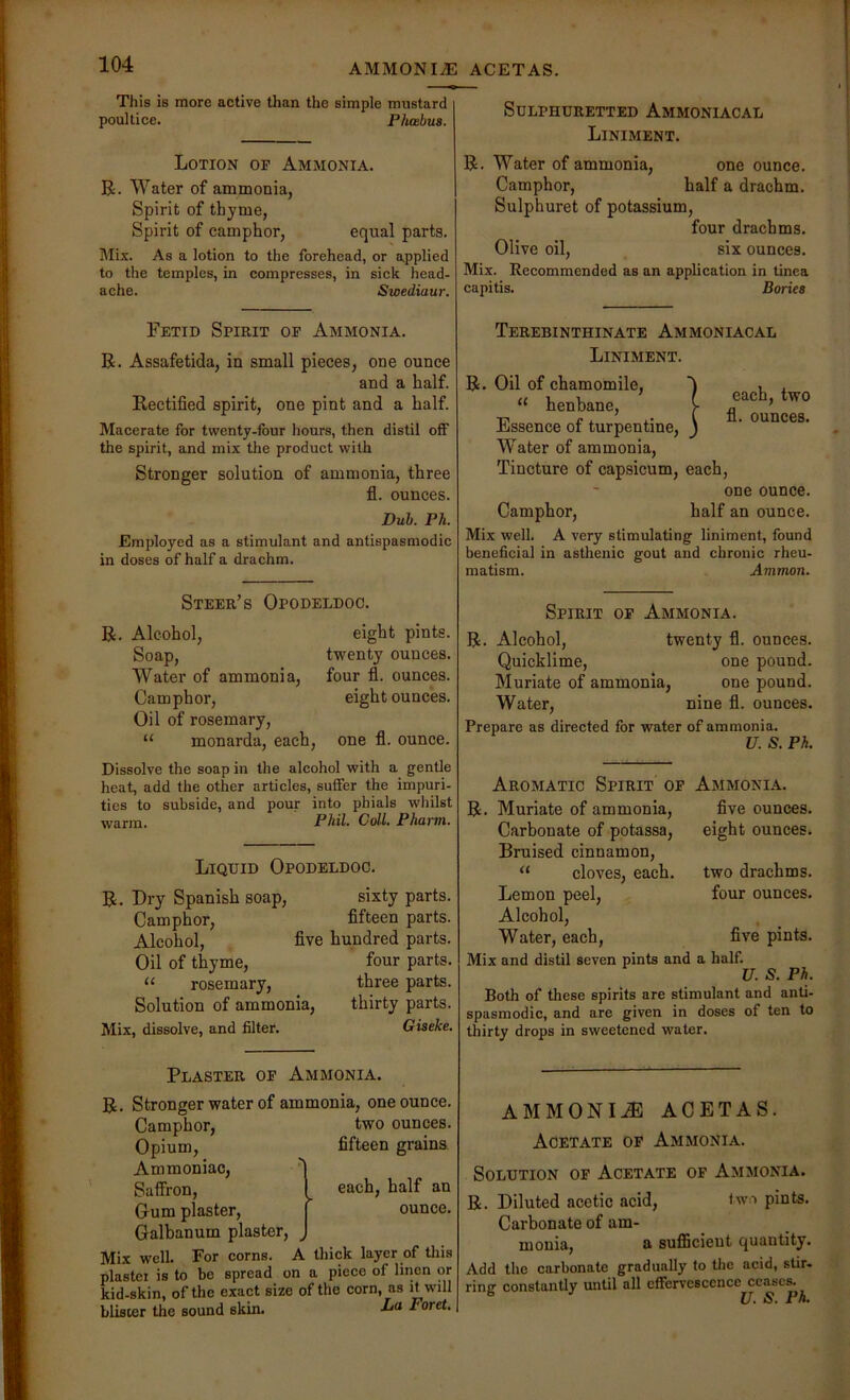 AMMONITE ACETAS. This is more active than the simple mustard poultice. Phoebus. Lotion of Ammonia. R. Water of ammonia, Spirit of thyme, Spirit of camphor, equal parts. Mix. As a lotion to the forehead, or applied to the temples, in compresses, in sick head- ache. Sioediaur. Fetid Spirit op Ammonia. R. Assafetida, in small pieces, one ounce and a half. Rectified spirit, one pint and a half. Macerate for twenty-four hours, then distil off the spirit, and mix the product with Stronger solution of ammonia, three fl. ounces. Dub. Ph. Employed as a stimulant and antispasmodic in doses of half a drachm. Steer’s Opodeldoc. R. Alcohol, Soap, Water of ammonia. Camphor, Oil of rosemary, “ monarda, each. eight pints, twenty ounces, four fl. ounces, eight ounces. one fl. ounce. Dissolve the soap in the alcohol with a gentle heat, add the other articles, suffer the impuri- ties to subside, and pour into phials whilst warm. Phil. Coll. Phainn. Liquid Opodeldoc. R. Dry Spanish soap, sixty parts. Camphor, fifteen parts. Alcohol, five hundred parts. Oil of thyme, four parts. rosemary, three parts. Solution of ammonia, thirty parts. Mix, dissolve, and filter. Giseke. Plaster op Ammonia. R. Stronger water of ammonia, one ounce. two ounces, fifteen grains. each, half an ounce. Camphor, Opium, Ammoniac, Saffron, Oum plaster, Galbanum plaster. Mix well. For corns. A tliick layer of tliis plastei is to be spread on a piece of linen or kid-skin, of the exact size of the corn, as it will blisier the sound skin. O Foret, Sulphuretted Ammoniacal Liniment. R. Water of ammonia, one ounce. Camphor, half a drachm. Sulphuret of potassium, four drachms. Olive oil, six ounces. Mix. Recommended as an application in tinea capitis. Bories Terebinthinate Ammoniacal Liniment. R. Oil of chamomile, “ henbane. Essence of turpentine. Water of ammonia. Tincture of capsicum, each, one ounce. Camphor, half an ounce. Mix well. A very stimulating liniment, found beneficial in asthenic gout and chronic rheu- matism. Ammon. ?each, two fl. ounces. Spirit of Ammonia. R. Alcohol, twenty fl. ounces. Quicklime, one pound. Muriate of ammonia, one pound. Water, nine fl. ounces. Prepare as directed for water of ammonia. U. S. Ph. Aromatic Spirit op Ammonia. R. Muriate of ammonia. Carbonate of potassa, Bruised cinnamon, “ cloves, each. Lemon peel. Alcohol, Water, each. flve ounces, eight ounces. two drachms, four ounces. five pints. Mix and distil seven pints and a half. U. S. Ph. Both of these spirits are stimulant and anti- spasmodic, and are given in doses of ten to thirty drops in sweetened water. AMMONIA ACETAS. Acetate of Ammonia. Solution of Acetate of Ammonia. R. Diluted acetic acid, <wo pints. Carbonate of am- monia, a suflScieut quantity. Add the carbonate gradually to the acid, stir, rinjr constantly until all effervescence ceases. ^ U. S. Ph.