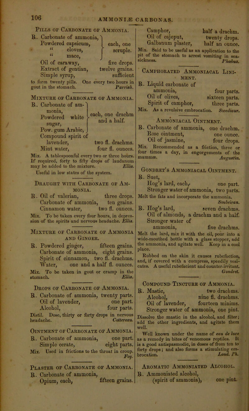 AMMONIA CARBONAS. Pills of Carbonate of Ammonia. R. Carbonate of ammonia, Powdered capsicum, • “ cloves, “ mace. Oil of caraway. Extract of gentian. Simple syrup. }each, one scruple. five drops, twelve grains, sufficient to form twenty pills. One every two hours in gout in the stomach. Parrish. each, one drachm ^ * and a half. Mixture of Carbonate of Ammonia. R. Carbonate of am-'' monia. Powdered white sugar, Pow. gum Arabic, Compound spirit o:' lavender, two fl. drachms. Mint water, four fl. ounces. Mix. A tahlespoonful every two or three hours. If required, forty to fifty drops of laudanum may be added to the mixture. Ellis. Useful in low states of the system. Draught with Carbonate of Am- monia. R. Oil of valerian, three drops. Carbonate of ammonia, ten grains. Cinnamon water, two fl. ounces. Mix. To be taken every four hours, in depres- sion of the spirits and nervous headache. Ellis. Mixture of Carbonate of Ammonia AND Ginger. R. Powdered ginger, fifteen grains. Carbonate of ammonia, eight grains. Spirit of cinnamon, two fl. drachms. Water, one and a half fl. ounces. Mix. To be taken in gout or cramp in the stomach. EUis. Drops of Carbonate of Ammonia. R. Carbonate of ammonia, twenty parts. Oil of lavender, one part. Alcohol, four parts. Distil. Dose, thirty or forty drops in nervous headache. Cottereau. Ointment of Carbonate of Ammonia. R. Carbonate of ammonia, one part. Simple cerate, eight parts. Mix. Used in frictions to the throat in croup. Foy. Camphor, half a drachm. Oil of cajeput, twenty drops. Galbanum plaster, half an ounce. Mix. Said to be useful as an application to the pit of the stomach to arrest vomiting in sea- sickness. Phcebus. Camphorated Ammoniacal Lini- ment. R. Liquid carbonate of ammonia, four parts. Oil of olives, sixteen parts. Spirit of camphor, three parts. Mix. As a revulsive embrocation. Svoediaur. Ammoniacal Ointment. R. Carbonate of ammonia, one drachm. Rose ointment, one ounce. Oil of jasmine, four drops. Mix. Recommended as a friction, three or four times a day, in engorgements of the mamnue. Avgustin, Gondret’s Ammoniacal Ointment. R. Suet, Hog’s lard, each,. one part. Stronger water of ammonia, two parts. Melt the fats and incorporate the ammonia. Soubeiran. R. Hog’s lard, seven drachms. Oil of almonds, a drachm and a half. Stronger water of ammonia, five drachms. Melt the lard, mix it with the oil, pour into a wide-mouthed bottle with a glass stopper, add the ammonia, and agitate well. Keep in a cool place. Rubbed on the skin it causes rubefaction, and, if covered with a compress, speedily vesi- cates. A useful rubefacient and counter-irritant. Gondret. Compound Tincture of Ammonia. R. Mastic, two drachms. Alcohol, nine fl. drachms. Oil of lavender, fourteen minims. Stronger water of ammonia, one pint. Dissolve the mastic in the alcohol, and filter; add the other ingredients, and agitate them well. Well known under the name of eau de luce as a remedy in bites of venomous reptiles. It is a good antispasmodic, in doses of from ten to forty drops; and also forms a stimulating em- brocation. Lond. Ph. Plaster of Carbonate of Ammonia. R. Carbonate of ammonia, Opium, each, fifteen grains. Aromatic Ammoniated Alcohol. R. Ammoniated alcohol, (spirit of ammonia), one pint.