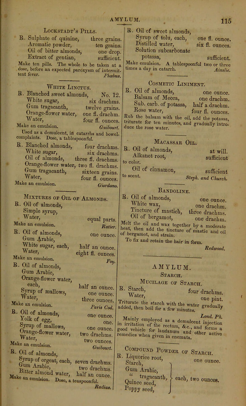 AMYLUM. Lockstadt’s Pills. R. Sulphate of quinine, three grains. Aromatic powder, ten grains. Oil of bitter almonds, one drop. Rxtract of gentian, sufficient. Make ten pills. The whole to be taken at a dose, before an expected paroxysm of intermit- tent fever. Phoebus. White Linctus. R. Blanched sweet almonds. No. 12. White sugar, six drachms. Gum tragacanth, twelve grains. Orange-flower water, one fl. drachm. four fl. ounces. Make an emulsion. Guibourt. Used as a demulcent, in catarrhs and bowel- complaints. Dose, a tablespoonful. R. Blanched almonds, four drachms. White sugar, six drachms. Oil of almonds, three fl. drachms. Orange-flower water, two fl. drachms. Gum tragacanth, sixteen grains. ” four fl. ounces. Make an emulsion. Giordano. one fl. ounce, six fl. ounces. R. Oil of sweet almonds. Syrup of tolu, each. Distilled water, Solution subcarbonate potassa, sufficient. Make emulsion. A tablespoonful two or three times a day in catarrh. Ainslie. Cosmetic Liniment. R. Oil of almonds, one ounce. Balsam of Mecca, one drachm. Sub. carb. of potassa, half a drachm. Bose water, four fl. ounces. Rub the balsam with the oil, add the potassa. triturate for ten minutes, and gradually intro-i duce the rose water. Macassar Oil. R. Oil of almonds, Alkanet root, to color. Oil of cinnamon, sufficient Steph. and Church. at will, sufficient Mixtures of Oil of Almonds. R. Oil of almonds. Simple syrup, equal parts. Make an emulsion. R. Oil of almonds, one ounce. Gum Arabic, White sugar, each, half an ounce. eight fl. ounces. Make an emulsion. p R. Oil of almonds, ^ Gum Arabic, Orange-flower water, each, ^rup of mallows, one ounce. Water, three ounces. -Make an emulsion. Syrup of mallows, one ouncl’ water, two drachms. Tw.i two ounces. Make an emulsion. Guibourt. R- Oil of almonds, -^raoic, two drachms M,ke “ »>■■>'=« Do.0, a leiupoonful. Radius, Bandoline. Sri? one ounce. White wax, one drachm. Tincture of mastich, three drachms. Oil of bergamot, one drachm. heS moderate heat, then add the tincture of mastic and oil of bergamot, and strain. To fix and retain the hair in form. Redwood. AMYLUM. Starch. Mucilage of Starch, four drachma. rp’ one pint. Inturate the starch with the wnio.. j >i added, lhe„ boil for a fewiSLTel ® Mainly employed as a demulcenMnwf^ m irritation of the rectum j mjection good vehicle for laudSlum td* nth remedies when given in enemat^ Compound Powder of Starch. R. Liquorice root Starch, ’ ^ one ounce. Gum Arabic, Poppy seed.