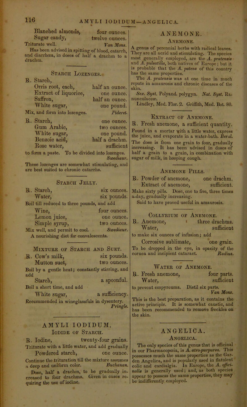 AMYLI lODIDUM —ANGELICA. Blanched almonds, four ounces. Sugar candy, twelve ounces. Triturate well. Van Mans. Has been advised in spitting of blood, catarrh, and diarrhoea, in doses of half a drachm to a drachm. Starch Lozenges. R. Starch, Orris root, each, half an ounce. Extract of liquorice, one ounce. Saffron, half an ounce. White sugar, one pound. Mix, and form into lozenges. Pideret R. Starch, Gum Arabic, White sugar. Benzoic acid. Rose water, to form a paste. one ounce, two ounces, one pound, half a drachm, sufficient To be divided into lozenges. Svoediaur. These lozenges are somewhat stimulating, and are best suited to chronic catarrhs. ANEMONE. Anemone. A genus of perennial herbs with radical leaves. They are all acrid and stimulating. The species most generally employed, are the A. pratensis and A. pulsaiilLi, both natives of Europe ; but it is probable that the A. patens of this country has the same properties. The A. pratemis was at one time in much repute in amaurosis and chronic diseases of the skin. Sex. Syst. Polyand. polygyn. Nat. Syst. Ra- nunculacese. Lindley, Med. Flor. 2. Griffith, Med. Bot 80. Extract of Anemone. R. Fresh anemone, a sufficient quantity. Pound in a mortar with a little water, express the juice, and evaporate in a water-batli. Beral. The dose is from one grain to four, gradually increasing. It has been advised in doses of half a grain to a grain, in combination with sugar of milk, in hooping cough. Anemone Pills. Starch Jelly. R. Starch, six ounces. Water, six pounds. Boil till reduced to three pounds, and add Wine, . four ounces. Lemon juice, one ounce. Simple syrup, two ounces. Mix well, and permit to cool. Swediaur. A nourishing diet for convalescents. Mixture of Starch and Suet. R. Cow’s milk, six pounds. Mutton suet, two ounces. Boil by a gentle heat; constantly stirring, and add Starch, a spoonful. Boil a short time, and add White sugar, a sufficiency. Recommended in wineglassfuls in dysentery. Pringle. R. Powder of anemone, one drachm. Extract of anemone, sufficient. Make sixty pills. Dose, one to five, three times a-day, gradually increasing. Said to have proved useful in amaurosis. COLLYRIUM OF AnEMONE. R. Anemone, • three drachms. W ater, sufficient to make six ounces of infusion; add Corrosive sublimate, one grain. To be dropped in the eye, in opacity of the cornea and incipient cataract Radius. Water of R. Fresh anemone, Water, to prevent empyreuma. Anemone. four parts, sufficient Distil six parts. Van Mans. This is the best preparation, as it contains the active principle. It is somewhat caustic, and has been recommended to remove freckles on tlie skin. AMYLI lODIBUM. Iodide of Starch. R. Iodine, twenty-four grains. Triturate with a little water, and add gradually Powdered starch, one ounce. Continue the trituration till the mixture assumes .t deep and uniform color. Buchanan. Dose, half a drachm, to be gradually in- creased to four drachms. Given in cases re- qmring the use of iodine. ANGELICA. Angelica. The only species of tliis genus that is officinal in our Pharmacopmia, is A. atro-purpurea. This possesses much the same properties as tlie Gar- den Angelica, and is popularly used in flatulent colic and cardialgia. In Europe, the A. offici- nalis is generally used; and, as both species appear to possess the same properties, they may bo indifferently employed.