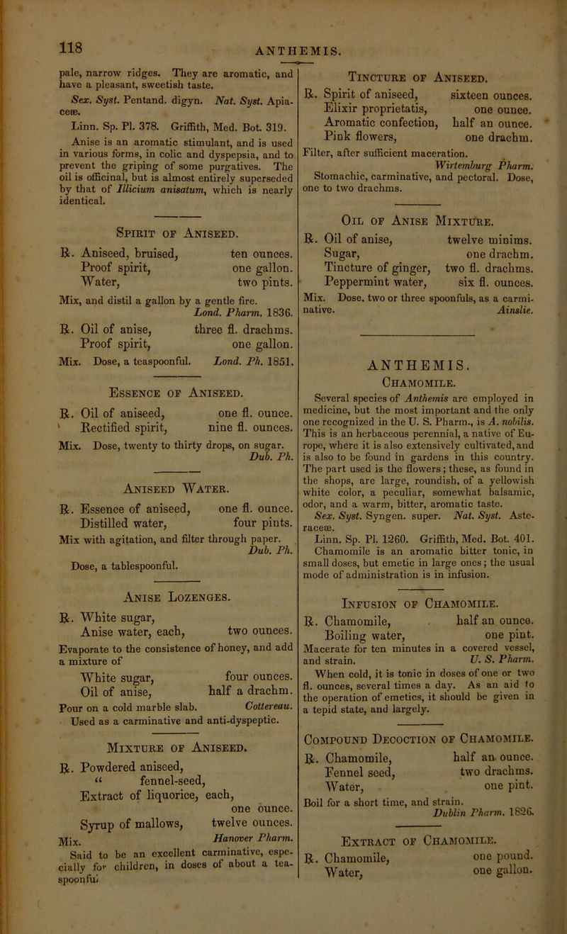 pale, narrow ridges. They are aromatic, and have a pleasant, sweetish taste. Sex. Sysl. Pentand. digyn. Nat. Syst. Apia- ce®. Linn. Sp. PL 378. Griffith, Med. Bot 319. Anise is an aromatic stimulant, and is used in various forms, in colic and dyspepsia, and to prevent the griping of some purgatives. The oil is officinal, but is almost entirely superseded by that of lUicium anisaium, which is nearly identical. Tincture op Aniseed. R. Spirit of aniseed, sixteen ounces. Elixir proprietatis, one ounce. Aromatic confection, half an ounce. Pink flowers, one drachm. Filter, after sufficient maceration. Wirtemhurg Pharm. Stomachic, carminative, and peetoral. Dose, one to two drachms. Spirit op Aniseed. R. Aniseed, bruised, ten ounces. Proof spirit, one gallon. Water, two pints. Mix, and distil a gallon by a gentle fire. Land. Pharm. 1836. R. Oil of anise, three fl. drachms. Proof spirit, one gallon. Mix. Dose, a teaspoonful. Land. Ph. 1851. Essence op Aniseed. R. Oil of aniseed, one fl. ounce. ‘ Rectified spirit, nine fl. ounces. MLx. Dose, twenty to thirty drops, on sugar. Du5. Ph. Aniseed Water. R. Essence of aniseed, one fl. ounce. Distilled water, four pints. Mix with agitation, and filter through paper. Dub. Ph. Dose, a tablespoonful. Oil op Anise MixtiTre. R. Oil of anise. Sugar, Tincture of ginger. Peppermint water. twelve minims. one drachm, two fl. drachms, six fl. ounces. Mix. Dose, two or three spoonfuls, as a carmi- native. Ainslie. ANTHEMIS. Chamomile. Several species of Anthemis are employed in medicine, but the most important and the only one recognized in the U. S. Pharm., is A. nohilis. This is an herbaceous perennial, a native of Eu- rope, where it is also extensively cultivated, and is also to be found in gardens in tliis country. The part used is the flowers; these, as found in the shops, are large, roundish, of a yellowish white color, a peculiar, somewhat balsamic, odor, and a warm, bitter, aromatic taste. Sex. Syst. Syngen. super. Nat. Syst. Aste- rO.C6€B. Linn. Sp. PI. 1260. Griffith, Med. Bot. 401. Chamomile is an aromatic bitter tonic, in small doses, but emetic in large ones; the usual mode of administration is in infusion. Anise Lozenges. R. White sugar. Anise water, each, two ounces. Evaporate to the consistence of honey, and add a mixture of White sugar, four ounces. Oil of anise, half a drachm. Pour on a cold marble slab. Cottereau. Used as a carminative and anti-dyspeptic. Mixture op Aniseed. R. Powdered aniseed, “ fennel-seed. Extract of liquorice, each, one ounce. Syrup of mallows, twelve ounces. Hanover Pharm. Said to be an excellent carminative, espe- cially fo>- children, in doses of about a tea- spoon fui Inpusion op Chamomile. R. Chamomile, . half an ounce. Boiling water, oue pint. Macerate for ten minutes in a covered vessel, and strain. U. S. Pharm. When cold, it is tonic in doses of one or two fl. ounces, several times a day. As an aid to the operation of emetics, it should be given in a tepid state, and largely. Compound Decoction op Chamomile. R. Chamomile, half an- ounce. Fennel seed, two drachms. Water, one pint. Boil for a short time, and strain. Dublin Pharm. 1826. Extract op Chamomile. R. Chamomile, one pound. Water, one gallon.