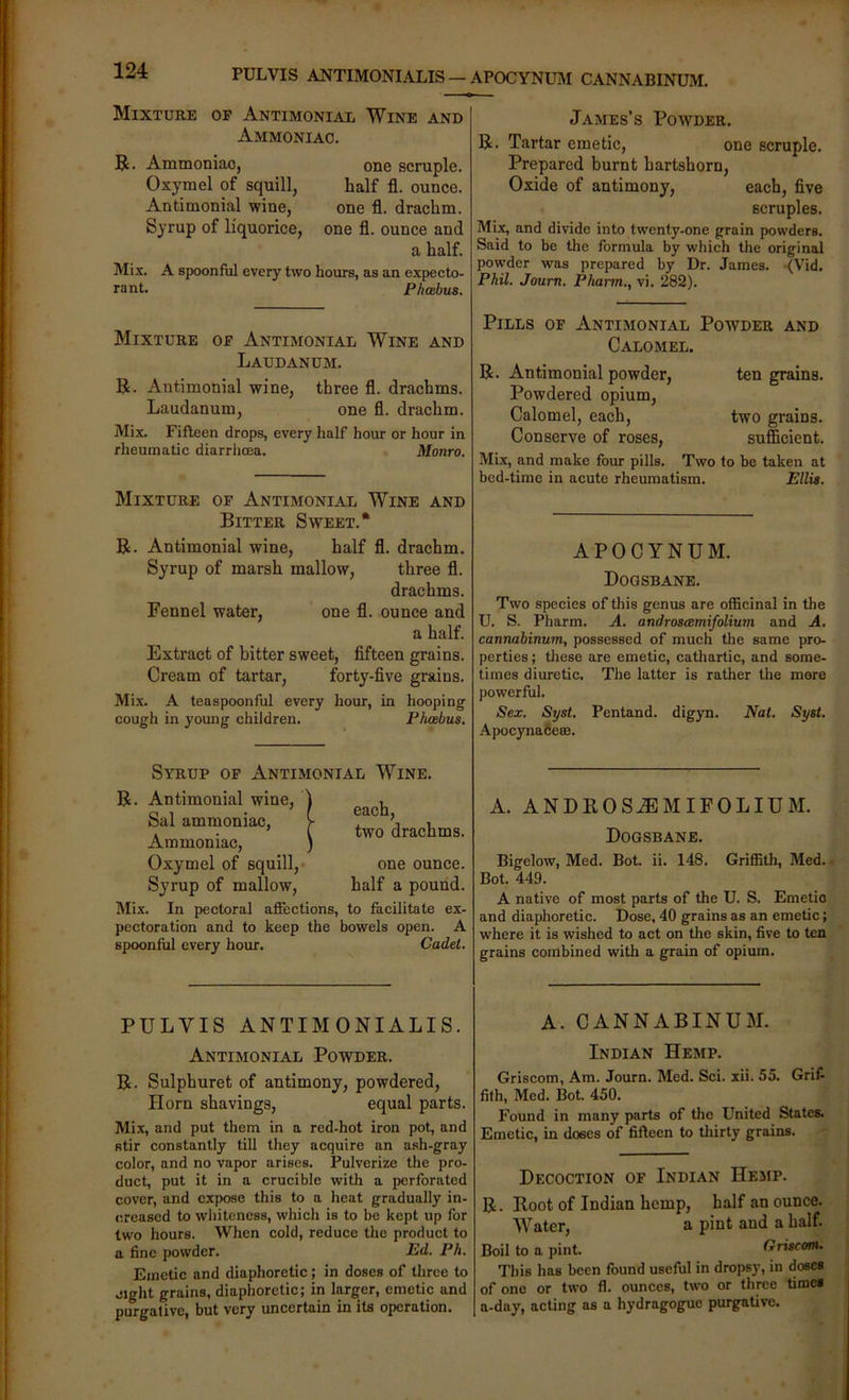 PULVIS ANTIMONIALIS — APOCYNUM CANNABINUM. Mixture op Antimonial Wine and Ammoniac. R. Ammoniac, one scruple. Oxymel of squill, half fl. ounce. Antimonial wine, one fl. drachm. Syrup of liquorice, one fl. ounce and a half. Mix. A spoonful every two hours, as an expecto- rant. Fhabus. Mixture op Antimonial Wine and Laudanum. R. Antimonial wine, three fl. drachms. Laudanum, one fl. drachm. Mix. Fifteen drops, every half hour or hour in rheumatic diarrhoea. Monro. Mixture op Antimonial Wine and Bitter Sweet.* R. Antimonial wine, half fl. drachm. Syrup of marsh mallow, three fl. drachms. Fennel water, one fl. ounce and a half. Extract of bitter sweet, fifteen grains. Cream of tartar, forty-five grains. Mix. A teaspoonful every hour, in hooping cough in young children. Phoebus. James’s Powder. R. Tartar emetic, one scruple. Prepared burnt hartshorn. Oxide of antimony, each, five scruples. Mix, and divide into twenty-one grain powders. Said to be the formula by which the original powder was prepared by Dr. James. (Vid. Phil. Journ. Pharm., vi. 282). Pills op Antimonial Powder and Calomel. R. Antimonial powder, ten grains. Powdered opium. Calomel, each, two grains. Conserve of roses, sufficient. Mix, and make four pills. Two to be taken at bed-time in acute rheumatism. Ellis. APOCYNUM. Dogsbane. Two species of this genus are officinal in the U. S. Pharm. A. androsamifolium and A, cannahinum, possessed of much the same pro- perties ; these are emetic, cathartic, and some- times diuretic. The latter is rather the more powerful. Sex. Syst. Pentand. digyn. Nat. Syst. Apocynafieffi. Syrup op Antimonial Wine. R. Antimonial wine, Sal ammoniac, Ammoniac, Oxymel of squill,- Syrup of mallow. each, two drachms. one ounce, half a pound. Mix. In pectoral affections, to facilitate ex- pectoration and to keep the bowels open. A spoonful every hour. Cadet. A. ANDROS^MIPOLIUM. Dogsbane. Bigelow, Med. Bot. ii. 148. Griffith, Med. • Bot. 449. A native of most parts of the U. S. Emetio and diaphoretic. Dose, 40 grains as an emetic; where it is wished to act on the skin, five to ten grains combined with a grain of opium. PULVIS ANTIMONIALIS. Antimonial Powder. R. Sulphuret of antimony, powdered, Horn shavings, equal parts. Mix, and put them in a red-hot iron pot, and stir constantly till they acquire an ash-gray color, and no vapor arises. Pulverize the pro- duct, put it in a crucible with a perforated cover, and expose this to a heat gradually in- creased to whiteness, which is to be kept up for two hours. When cold, reduce the product to a fine powder. Ed. Ph. Emetic and diaphoretic; in doses of three to eight grains, diaphoretic; in larger, emetic and purgative, but very uncertain in its operation. A. CANNABINUM. Indian Hemp. Griscom, Am. Journ. Med. Sci. xii. 55. Grif- fith, Med. Bot. 450. Found in many parts of the United States. Emetic, in doses of fifteen to tliirty grains. Decoction of Indian Hemp. R. Root of Indian hemp, half an ounce. Water, a pint and a half. Boil to a pint. Griscom. This has been found useful in dropsy, in doses of one or two fl. ounces, two or three times a-day, acting as a hydragogue purgative.