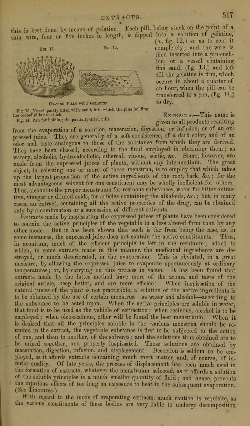 EXTRACTS. this is best done by means of gelatine. Each pill, being stuck on the point of a thin wire, four or five inches in length, is dipped into a solution of gelatine, (a, fig. 12,) so as to coat it completely; and the wire is then inserted into a pin-cush- ion, or a vessel containing fine sand, (fig. 13,) and left till the gelatine is firm, which occurs in about a quarter of an hour, when the pill can be transferred to a pan, (fig. 14,) to dry. Extracts.—This name is given to all products resulting from the evaporation of a solution, maceration, digestion, or infusion, or of an ex- pressed juice. They are generally of a soft consistence, of a dark color, and of an odor and taste analogous to those of the substance from which they are derived. They have been classed, according to the fluid employed in obtaining them; as watery, alcoholic, hydro-alcoholic, ethereal, vinous, acetic, &c. Some, however, are made from the expressed juices of plants, without any intermedium. The great object, in selecting one or more of these menstrua, is to employ that which takes up the largest proportion of the active ingredients of the root, bark, &c.; for the most advantageous solvent for one constituent may be wholly inefficient for others. Thus, alcohol is the proper menstruum for resinous substances, water for bitter extrac- tive, vinegar or diluted acids, for articles containing the alkaloids, &c.; but, in many cases, an extract, containing all the active properties of the drug, can be obtained only by a combination or a succession of diflPerent solvents. Extracts made by inspissating the expressed juices of plants have been considered to contain the active principles of the vegetable in a less altered form than by any other mode. But it has been shown that such is far from being the case, as, in some instances, the expressed juice does not contain the active constituents. Thus, in aconitum, much of the efficient principle is left.in the residuum; added to which, in some extracts made in this manner, the medicinal ingredients are de- stroyed, or much deteriorated, in the evaporation. This is obviated, in a great measure, by allowing the expressed juice to evaporate spontaneously at ordinary temperatures; or, by carrying on this process in vacuo. It has been found that extracts made by the latter method have more of the aroma and taste of the original article, keep better, and are more efficient. When inspissation of the natural juices of the plant is not practicable, a solution of the active ingredients is to be obtained by the use of certain menstrua—as water and alcohol—according to the substance to be acted upon. When the active principles are soluble in water, that fluid is to be used as the vehicle of extraction; when resinous, alcohol is to be employed; when oleo-resinous, ether will be found the best menstruum. When it is desired that all the principles soluble in the various menstrua should be re- united in the extract, the vegetable substance is first to be subjected to the action of one, and then to another, of the solvents; and the solutions thus obtained are to be mixed together, and properly inspissated. These solutions are obtained by maceration, digestion, infusion, and displacement. Decoction is seldom to be em- ployed, as it affords extracts containing much inert matter, and, of course, of in- ferior quality. Of late years, the process of displacement has been much used in the formation of extracts, whatever the menstruum selected, as it affords a solution of the soluble principles in a much smaller quantity of fluid; and hence, prevents the injurious effects of too long an exposure to heat in the subsequent evaporation. (See Tinctures.) With regard to the mode of evaporating extracts, much caution is requisite, as the various constituents of these bodies are very liable to undergo decomposition Fio. 13. Coating Pm.3 vtith Gelatine. Fig. 13. Vessel partly filled with sand, into which the pins holding the coated pills are stuck. Fig. 14. Pan for holding the partially-dried pills.