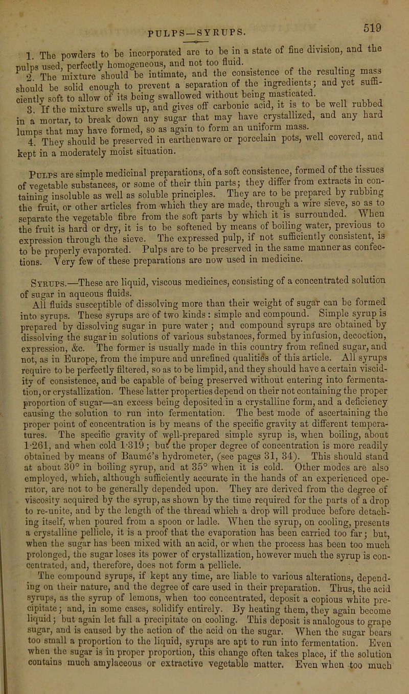 PULPS —SYRUPS. 1. The powders to be incorporated are to be in a state of fine division, and the Tallin-? used nerfectlv homogeneous, and not too fluid. ^ ‘X The mixture should be intimate, and the consistence of the resulting ms^s should be solid enough to prevent a separation of the ingredient^ and yet sufli- ciently soft to allow of its being swallowed without being masticated. 3. If the mixture swells up, and gives off carbonic acid, it is to be well rubbed in a mortar, to break down any sugar that may have crystallized, and any haid lumps that may have formed, so as again to form an uniform mass. 4. They should be preserved in earthenware or porcelain pots, well covered, and kept in a moderately moist situation. Pulps are simple medicinal preparations, of a soft consistence, formed of the tissues of vegetable substances, or some of their thin parts; they difier from extracts in con- taining insoluble as well as soluble principles. They are to be prepared by rubbing the fruit, or other articles from which they are made, through a wire sieve, so as to separate the vegetable fibre from the soft parts by which it is surrounded, \\hen the fruit is hard or dry, it is to be softened by means of boiling water, previous to expression through the sieve. The expressed pulp, if not sufiiciently consistent, is to be properly evaporated. Pulps are to be preserved in the same manner as confec- tions. Very few of these preparations are now used in medicine. Syrups.—These are liquid, viscous medicines, consisting of a concentrated solution of sugar in aqueous fluids. All fluids susceptible of dissolving more than their weight of sugar can be formed into syrups. These syrups are of two kinds : simple and compound. Simple syrup is prepared by dissolving sugar in pure water ; and compound syrups are obtained by dissolving the sugar in solutions of various substances, formed by infusion, decoction, expression, &c. The former is usually made in this country from refined sugar, and not, as in Europe, from the impure and unrefined qualities of this article. All syrups require to be perfectly filtered, so as to be limpid, and they should have a certain viscid- ity of consistence, and be capable of being preserved without entering into fermenta- tion, or crystallization. These latter properties depend on their not containing the proper proportion of sugar—an excess being deposited in a crystalline form, and a deficiency causing the solution to run into fermentation. The best mode of ascertaining the proper point of concentration is by means of the specific gravity at different tempera- tures. The specific gravity of well-prepared simple syrup is, when boiling, about 1-261, and when cold 1-319; but the proper degree of concentration is more readily obtained by means of Baum6’s hydrometer, (see pages 31, 34). This should stand at about 30° in boiling syrup, and at 35° when it is cold. Other modes are also employed, which, although suflhciently accurate in the hands of an experienced ope- rator, are not to be generally depended upon. They are derived from the degree of viscosity acquired by the syrup, as shown by the time required for the parts of a drop to re-unite, and by the length of the thread which a drop will produce before detach- ing itself, when poured from a spoon or ladle. When the syrup, on cooling, presents a crystalline pellicle, it is a proof that the evaporation has been carried too far; but, when the sugar has been mixed with an acid, or when the process has been too much prolonged, the sugar loses its power of crystallization, however much the syrup is con- centrated, and, therefore, does not form a pellicle. The compound syrups, if kept any time, are liable to various alterations, depend- ing on their nature, and the degree of care used in their preparation. Thus, the acid syrups, as the syrup of lemons, when too concentrated, deposit a copious white pre- cipitate ; and, in some cases, solidify entirely. By heating them, they again become liquid; but again let fall a precipitate on cooling. This deposit is analogous to grape sugar, and is caused by the action of the acid on the sugar. When the sugar bears too small a proportion to the liquid, syrups are apt to run into fermentation. Even when the sugar is in proper proportion, this change often takes place, if the solution contains much amylaceous or extractive vegetable matter. Even when too much