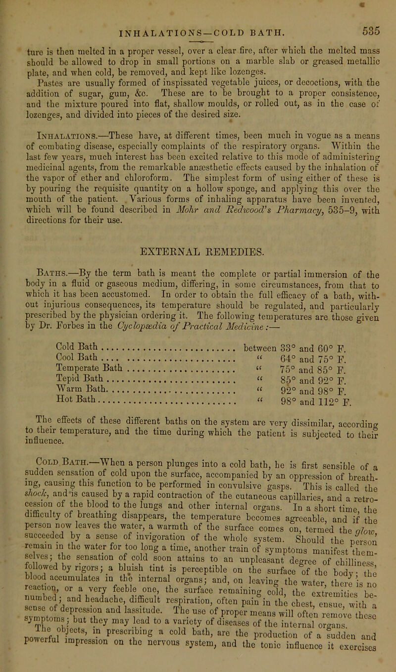 F INHALATIONS —COLD BATH. 535 ture is then melted in a proper vessel, over a clear fire, after which the melted mass should be allowed to drop in small portions on a marble slab or greased metallic plate, and when cold, be removed, and kept like lozenges. Pastes are usually formed of inspissated vegetable juices, or decoctions, with the addition of sugar, gum, &c. These are to be brought to a proper consistence, and the mixture poured into flat, shallow moulds, or rolled out, as in the case of lozenges, and divided into pieces of the desired size. Inhalations.—These have, at different times, been much in vogue as a means of combating disease, especially complaints of the respiratory organs. Within the last few years, much interest has been excited relative to this mode of administering medicinal agents, from the remarkable anaesthetic effects caused by the inhalation of the vapor of ether and chloroform. The simplest form of using either of these is by pouring the requisite quantity on a hollow sponge, and applying this over the mouth of the patient. . Various forms of inhaling apparatus have been invented, which will be found described in Mohr and Redwood’s Pharmacy, 535-9, with directions for their use. EXTERNAL REMEDIES. Baths.—By the term bath is meant the complete or partial immersion of the body in a fluid or gaseous medium, differing, in some circumstances, from that to which it has been accustomed. In order to obtain the full eflScacy of a bath, with- out injurious consequences, its temperature should be regulated, and particularly prescribed by the physician ordering it. The following temperatures are those given by Dr. Forbes in the Cyclopsedia of Practical Medicine:— Cold Bath between 33° and 60° F. Cool Bath « 64° and 75° F. Temperate Bath “ 75° and 85° F. Tepid Bath « 85° and 92° F. Warm Bath 92° and 98° F. Hot Bath » 98° and 112° F. The effects of these different baths on the system are very dissimilar, according to their temperature, and the time during which the patient is subjected to their influence. Cold Bath.—When a person plunges into a cold bath, he is first sensible of a sudden sensation of cold upon the surface, accompanied by an oppression of breath- ing, causing this function to be performed in convulsive gasps. This is called the shock, and'is caused by a rapid contraction of the cutaneous capillaries, and a retro- cession of the blood to the lungs and other internal organs. In a short time the difficulty of breathing disappears, the temperature becomes agreeable, and if the person now leaves the water, a warmth of the surface comes on, termed the alow succeeded by a sense of invigoration of the whole system. Should the nerson remain in the water for too long a time, another train of symptoms manifest them- selves; the sensation of cold soon attains to an unpleasant degree of chilliness followed by rigors j a bkish tint is perceptible on the surface of the body the blood accumulates in the internal organs; and, on leaving the water there is no reaction, or a very feeble one, the surface remaining cold, the extremities be numbed ; and headache difficult respiration, often pain in the chest, ensue, with a sym^ptoms^^b*^r^?° lassitude. The use of proper means will often remove these symptom.s, but they may lead to a variety of diseases of the internal organs. ooiirf 1 prescribing a cold bath, are the production of a fuddeu and powerful impression on the nervous system, and the tonic influence it exercises