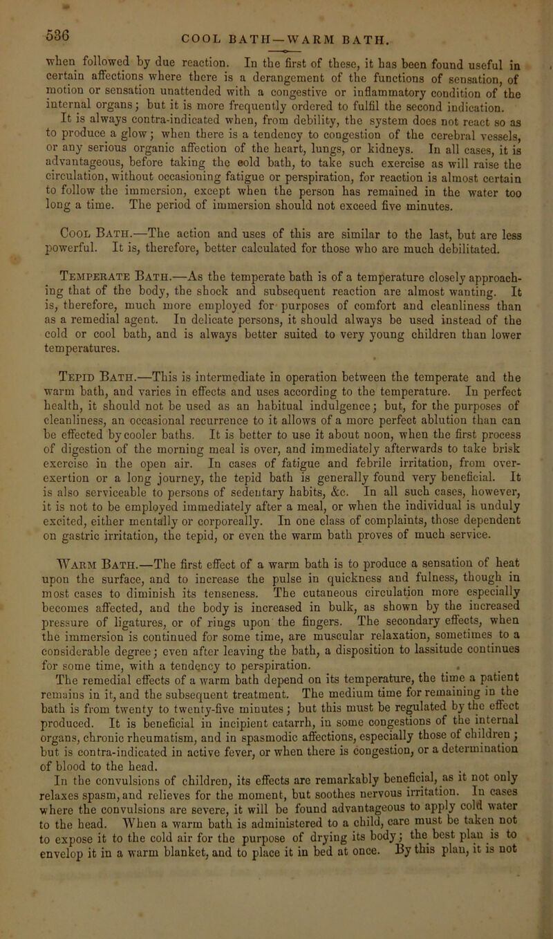 COOL BATH —WARM BATH. when followed by due reaction. In the first of these, it has been found useful in certain affections where there is a derangement of the functions of sensation, of motion or sensation unattended with a congestive or inflammatory condition of the internal organs; but it is more frequently ordered to fulfil the second indication. It is always contra-indicated when, from debility, the system does not react so as to produce a glow; when there is a tendency to congestion of the cerebral vessels, or any serious organic affection of the heart, lungs, or kidneys. In all cases, it is advantageous, before taking the oold bath, to take such exercise as will raise the circulation, without occasioning fatigue or perspiration, for reaction is almost certain to follow the immersion, except when the person has remained in the water too long a time. The period of immersion should not exceed five minutes. Cool Bath.—The action and uses of this are similar to the last, but are less powerful. It is, therefore, better calculated for those who are much debilitated. Temperate Bath.—As the temperate bath is of a temperature closely approach- ing that of the body, the shock and subsequent reaction are almost wanting. It is, therefore, much more employed for purposes of comfort and cleanliness than as a remedial agent. In delicate persons, it should always be used instead of the cold or cool bath, and is always better suited to very young children than lower temperatures. * Tepid Bath.—This is intermediate in operation between the temperate and the warm bath, and varies in effects and uses according to the temperature. In perfect health, it should not be used as an habitual indulgence; but, for the purposes of cleanliness, an occasional recurrence to it allows of a more perfect ablution than can be effected by cooler baths. It is better to use it about noon, when the first process of digestion of the morning meal is over, and immediately afterwards to take brisk exercise in the open air. In cases of fatigue and febrile irritation, from over- exertion or a long journey, the tepid bath is generally found very beneficial. It is also serviceable to persons of sedentary habits, &c. In all such cases, however, it is not to be employed immediately after a meal, or when the individual is unduly excited, either mentally or corporeally. In one class of complaints, those dependent on gastric irritation, the tepid, or even the warm bath proves of much service. Warm Bath.—The first effect of a warm bath is to produce a sensation of heat upon the surface, and to increase the pulse in quickness and fulness, though in most cases to diminish its tenseness. The cutaneous circulation more especially becomes affected, and the body is increased in bulk, as shown by the increased pressure of ligatures, or of rings upon the fingers. The secondary effects, when the immersion is continued for some time, are muscular relaxation, sometimes to a considerable degree; even after leaving the bath, a disposition to lassitude continues for some time, with a tendency to perspiration. _ . The remedial effects of a warm bath depend on its temperature, the time a patient remains in it, and the subsequent treatment. The medium time for remaining in the bath is from twenty to twenty-five minutes; but this must be regulated by the effect produced. It is beneficial in incipient catarrh, in some congestions of the internal organs, chronic rheumatism, and in spasmodic affections, especially those of children ; but is contra-indicated in active fever, or when there is congestion, or a determination of blood to the head. In the convulsions of children, its effects are remarkably beneficial, as it not only relaxes spasm, and relieves for the moment, but soothes nervous irritation. In cases where the convulsions are severe, it will be found advantageous to apply cold water to the head. When a warm bath is administered to a child, care must be taken not to expose it to the cold air for the purpose of drying its body; the best plan is to envelop it in a warm blanket, and to place it in bed at once. By this plan, it is not