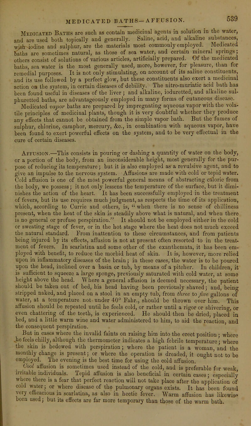 MEDICATED B ATH S—A FEUS ION. jMedicated Baths are sucli as contain medicinal agents in solution in the water, and are used both topically and generally. Saline, acid, and alkaline substances, with-iodine and sulphur, are the materials most commonly employed. Medicated baths are sometimes natural, as those of sea water, and certain mineral springs; others consist of solutions of various articles, artificially prepared. Of the medicated baths, sea water is the most generally used, more, however, for pleasure, than for remedial purposes. It is not only stimulating, on account of its saline constituents, and its use followed by a perfect glow, but these constituents also exert a medicinal action on the system, in certain diseases of debility. The nitro-muriatic acid bath has been found useful in diseases of the liver; and alkaline, ioduretted, and alkaline sul- phuretted baths, are advantageously employed in many forms of cutaneous disease. Medicated vapor baths are prepared by impregnating aqueous vapor with the vola- tile principles of medicinal plants, though it is very doubtful whether they produce any efiects that cannot be obtained from the simple vapor bath. But the fumes of sulphur, chlorine, camphor, mercury, &c., in combination with aqueous vapor, have been found to exert powerful effects on the system, and to be very effectual in the cure of certain diseases. Affusion.—This consists in pouring or dashing a quantity of water on the body, or a portion of the body, from an inconsiderable height, most generally for the pur- pose of reducing its temperature; but it is also employed as a revulsive agent, and to give an impulse to the nervous system. Affusions are made with cold or tepid water. Cold affusion is one of the most powerful general means of abstracting caloric from the body, we possess; it not only lessens the temperature of the surface, but it dimi- nishes the action of the heart. It has been successfully employed in the treatment of fevers, but its use requires much judgment, as respects the time of its application, which, according to Currie and others, is, “ when there is no sense of chilliness present, when the heat of the skin is steadily above what is natural, and when there is no general or profuse perspiration.” It should not be employed either in the cold or sweating stage of fever, or in the hot stage where the heat does not much exceed the natural standard. From inattention to these circumstances, and from patients being injured by its effects, affusion is not at present often resorted to in the treat- ment of fevers. In scarlatina and some other of the exanthemata, it has been em- ployed with benefit, to reduce the morbid heat of skin. It is, however, more relied upon in inflammatory diseases of the brain; in these cases, the water is to be poured upon the head, inclined over a basin or tub, by means of a pitcher. In children, it is sufficient to squeeze a large sponge, previously saturated with cold water, at some height above the head. Where a general affusion is deemed necessary, the patient should be taken out of bed, his head having been previously shaved; and, being stripped naked, and placed on a stool in an empty tub, from three to five gallons of water, at a temperature not under 40° Fahr., should be thrown over him. This affusion should be repeated until he feels cold, or rather until a rigor or shivering, or even chattering of the teeth, is experieneed. He should then be dried, placed in bed, and a little warm wine and water administered to him, to aid the reaction, and the consequent perspiration. But in cases where the invalid faints on raising him into the erect position ; where Jie feels chilly, although the thermometer indicates a high febrile temperature; where the skin is bedewed with perspiration; where the patient is a woman, and the monthly change is present; or where the operation is dreaded, it ought not to be employed. The evening is the best time for using the cold affusion. Cool affusion is sometimes used instead of the cold, and is preferable for weak irritable individuals. Tepid affusion is also beneficial in certain cases; especially where there is a fear that perfect reaction will not take place after the application of cold water; or where disease of the pulmonary organs exists. It has been found very efficacious in scarlatina, as also in hectic fever. Warm affusion has likewis been used; but its effects are far more temporary than those of the warm bath.