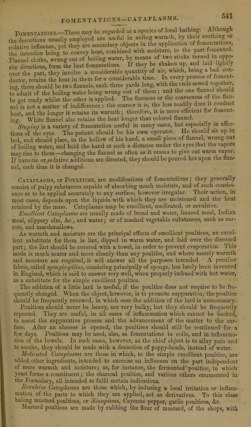 FOMENTATIONS —CATAPLASMS. Fomentations.—These may be regarded as a species of local bathing. Although the decoctions usually employed are useful iu aiding warmth by their soothin^g or cedative influence, yet they are secondary objects m the application Of fomentations, the intention being to convey beat, combined with moisture, to the part Flannel cloths, wrung out of boiling water, by means of two sticks turned in oppo- site directions, form the best fomentations. If they be shaken up, and laid lightly over the part, they involve a considerable quantity of air, which, being a bad con- ductor, retains the heat in them for a considerable time. In every process of foment- incr, there should be two flannels, each three yards long, with the ends sewed together, to°admit of the boiling water being wrung out of them ; and the one flannel should be got ready whilst the other is applied. The fineness or the coarseness of the flan- nel is not a matter of indifference: the coarser it is, the less readily does it conduct heat, and the longer it retains its warmth; therefore, it is more efficient for toraeut- inof. White flannel also retains the heat longer than colored flannel. . „ ^Stuping is a variety of fomentation useful in many cases, but especially m affec- tions of the eyes. The patient should be bis own operator. He should sit up in bed, and should place, in the hollow of his hand, a small piece of flannel, wrung out of boiling water, and hold the hand at such a distance under the eyes that the vapors may rise to them—changing the flannel as often as it ceases to give out warm vapor. If narcotic or.sedative additions are directed, they should be poured hot upon the flan- nel, each time it is changed. Cataplasms, or Poultices, are modifications of fomentations; they generally consist of pulpy substances capable of absorbing much moisture, and of such consist- ence as to be applied accurately to any surface, however irregular. Their action, in most cases, depends upon the liquids with which they are moistened and the heat retained by the mass. Cataplasms may be emollient, medicated, or revulsive. Emollient Cataplasms are usually made of bread and water, linseed meal, Indian meal, slippery elm, &c., and water; or of mashed vegetable substances, such as car- rots, and marshmallows. As warmth and moisture are the principal effects of emollient poultices, an excel- lent substitute for them is lint, dipped in warm water, and laid over the diseased part; the lint should be covered with a towel, in order to prevent evaporation. This mode is much neater and more cleanly than any poultice, and where merely warmth and moisture , are required, it will answer all the purposes intended. A peculiar fabric, called spongio-piline, consisting principally of sponge, has lately been invented in England, which is said to answer very well, when properly imbued with hot water, as a substitute for the simple emollient poultice. The addition of a little lard is useful, if the poultice does not require to be fre- quently changed. When the object, however, is to promote suppuration, the poultice should be frequently renewed, in which case the addition of the lard is unnecessary. Poultices should never be heavy, nor very bulky, but they should be frequently repeated. They are useful, in all cases of inflammation which cannot be backed, to assist the suppurative process and the advancement of the matter to the sur- face. After an abscess is opened, the poultices should still be continued for a few days. Poultices may be used, also, as fomentations in colic, and in inflamma- tion of the bowels. In such cases, however, as the chief object is to allay pain and to soothe, they should be made with a decoction of poppy-heads, instead of water. Medicated Cataplasms are those in which, to the simple emollient poultice, are added other ingredients, intended to exercise an influence on the part independent of mere warmth and moisture; as, for instance, the fermented'poultice, in which yeast forms a constituent; the charcoal poultice, and various others enumerated in the Formulary, all intended to fulfil certain indications. Revulsive Cataplasms are those which, by inducing a local irritation or inflam- mation of the parts to which they are applied, act as derivatives. To this class belong mustard poultices, or Sinapisms, Cayenne pepper, garlic poultices, &o. Mustard poultices are made by rubbing the flour of mustard, of the shops, with