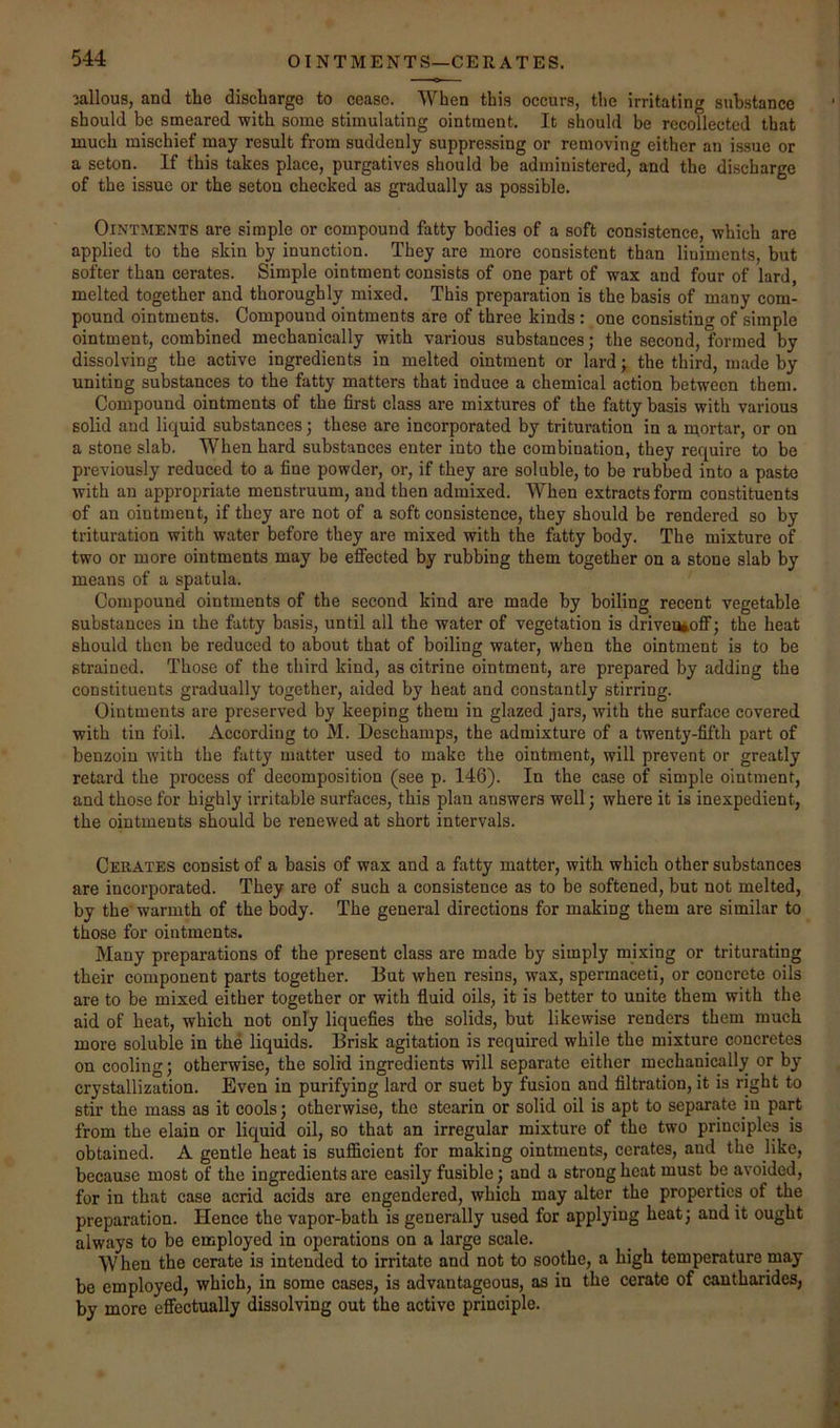 jallous, and the discharge to cease. When this occurs, the irritating substance should be smeared with some stimulating ointment. It should be recollected that much mischief may result from suddenly suppressing or removing either an issue or a seton. If this takes place, purgatives should be administered, and the discharge of the issue or the seton checked as gradually as possible. Ointments are simple or compound fatty bodies of a soft consistence, which are applied to the skin by inunction. They are more consistent than liniments, but softer than cerates. Simple ointment consists of one part of wax and four of lard, melted together and thoroughly mixed. This preparation is the basis of many com- pound ointments. Compound ointments are of three kinds : one consisting of simple ointment, combined mechanically with various substances; the second, formed by dissolving the active ingredients in melted ointment or lard; the third, made by uniting substances to the fatty matters that induce a chemical action between them. Compound ointments of the first class are mixtures of the fatty basis with various solid and liquid substances; these are incorporated by trituration in a mortar, or on a stone slab. When hard substances enter into the combination, they require to be previously reduced to a fine powder, or, if they are soluble, to be rubbed into a paste with an appropriate menstruum, and then admixed. When extracts form constituents of an ointment, if they are not of a soft consistence, they should be rendered so by trituration with water before they are mixed with the fatty body. The mixture of two or more ointments may be effected by rubbing them together on a stone slab by means of a spatula. Compound ointments of the second kind are made by boiling recent vegetable substances in the fatty basis, until all the water of vegetation is driveoioff’; the heat should then be reduced to about that of boiling water, when the ointment is to be strained. Those of the third kind, as citrine ointment, are prepared by adding the constituents gradually together, aided by heat and constantly stirring. Ointments are preserved by keeping them in glazed jars, with the surface covered with tin foil. According to M. Deschamps, the admixture of a twenty-fifth part of benzoin with the fatty matter used to make the ointment, will prevent or greatly retard the process of decomposition (see p. 146). In the case of simple ointment, and those for highly irritable surfaces, this plan answers well; where it is inexpedient, the ointments should be renewed at short intervals. Cerates consist of a basis of wax and a fatty matter, with which other substances are incorporated. They are of such a consistence as to be softened, but not melted, by the warmth of the body. The general directions for making them are similar to those for ointments. Many preparations of the present class are made by simply mixing or triturating their component parts together. But when resins, wax, spermaceti, or concrete oils are to be mixed either together or with fluid oils, it is better to unite them with the aid of heat, which not only liquefies the solids, but likewise renders them much more soluble in the liquids. Brisk agitation is required while the mixture concretes on cooling; otherwise, the solid ingredients will separate either mechanically or by crystallization. Even in purifying lard or suet by fusion and filtration, it is right to stir the mass as it cools; otherwise, the stearin or solid oil is apt to separate iu part from the elain or liquid oil, so that an irregular mixture of the two principles is obtained. A gentle heat is sufficient for making ointments, cerates, and the like, because most of the ingredients are easily fusible; and a strong heat must be avoided, for in that case acrid acids are engendered, which may alter the properties of the preparation. Hence the vapor-bath is generally used for applying heat; and it ought always to be employed in operations on a large scale. \V hen the cerate is intended to irritate and not to soothe, a high temperature may be employed, which, in some cases, is advantageous, as in the cerate of cantharides, by more effectually dissolving out the active principle.