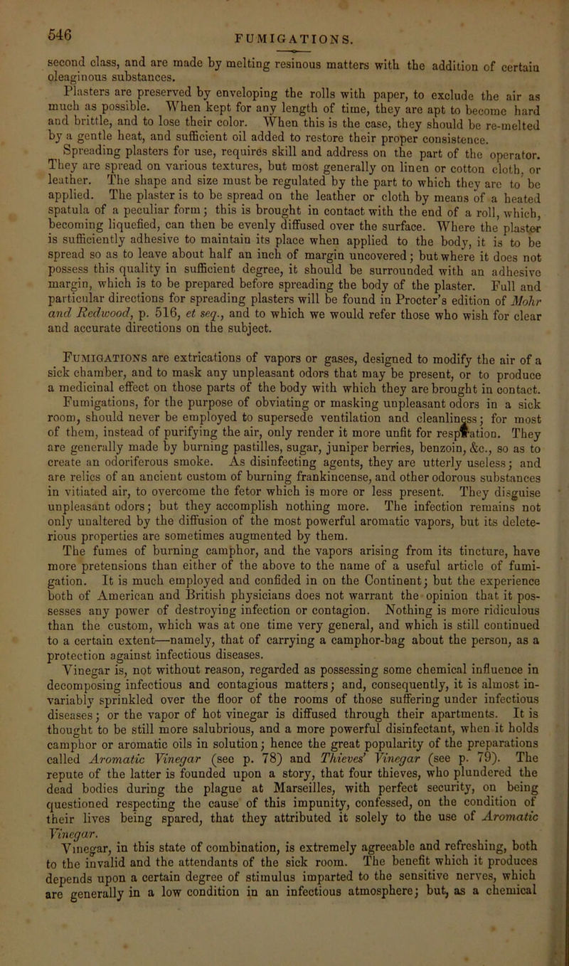 FUMIGATIONS. second class, and are made by melting resinous matters with the addition of certain oleaginous substances. Plasters are preserved by enveloping the rolls with paper, to exclude the air as much as possible. When kept for any length of time, they are apt to become hard and brittle, and to lose their color. When this is the case, they should be re-melted by a gentle heat, and suflBcient oil added to restore their proper consistence. Spreading plasters for use, requires skill and address on the part of the operator. They are spread on various textures, but most generally on linen or cotton cloth or leather. The shape and size must be regulated by the part to which they are to^ be applied. The plaster is to be spread on the leather or cloth by means of a heated spatula of a peculiar form; this is brought in contact with the end of a roll, which, becoming liquefied, can then be evenly diffused over the surface. Where the plaster is sufficiently adhesive to maintain its place when applied to the body, it is to be spread so as to leave about half an inch of margin uncovered; but where it does not possess this quality in sufficient degree, it should be surrounded with an adhesive margin, which is to be prepared before spreading the body of the plaster. Full and particular directions for spreading plasters will be found in Procter’s edition of Mohr and Redwood, p. 516, et seq., and to which we would refer those who wish for clear and accurate directions on the subject. Fumigations are extrications of vapors or gases, designed to modify the air of a sick chamber, and to mask any unpleasant odors that may be present, or to produce a medicinal effect on those parts of the body with which they are brought in contact. Fumigations, for the purpose of obviating or masking unpleasant odors in a sick room, should never be employed to supersede ventilation and cleanliness; for most of them, instead of purifying the air, only render it more unfit for respiration. They are generally made by burning pastilles, sugar, juniper berries, benzoin, &c., so as to create an odoriferous smoke. As disinfecting agents, they are utterly useless; and are relics of an ancient custom of burning frankincense, and other odorous substances in vitiated air, to overcome the fetor which is more or less present. They disguise unpleasant odors; but they accomplish nothing more. The infection remains not only unaltered by the diffusion of the most powerful aromatic vapors, but its delete- rious properties are sometimes augmented by them. The fumes of burning camphor, and the vapors arising from its tincture, have more pretensions than either of the above to the name of a useful article of fumi- gation. It is much employed and confided in on the Continent; but the experience both of American and British physicians does not warrant the opinion that it pos- sesses any power of destroying infection or contagion. Nothing is more ridiculous than the custom, which was at one time very general, and which is still continued to a certain extent—namely, that of carrying a camphor-bag about the person, as a protection against infectious diseases. Vinegar is, not without reason, regarded as possessing some chemical influence in decomposing infectious and contagious matters; and, consequently, it is almost in- variably sprinkled over the floor of the rooms of those suffering under infectious diseases; or the vapor of hot vinegar is diffused through their apartments. It is thought to be still more salubrious, and a more powerful disinfectant, when it holds camphor or aromatic oils in solution; hence the great popularity of the preparations called Aromatic Vinegar (see p. 78) and Thieves’ Vinegar (see p. 79). The repute of the latter is founded upon a story, that four thieves, who plundered the dead bodies during the plague at Marseilles, with perfect security, on being questioned respecting the cause of this impunity, confessed, on the condition of their lives being spared, that they attributed it solely to the use of Aromatic Vinegar. Vinegar, in this state of combination, is extremely agreeable and refreshing, both to the invalid and the attendants of the sick room. The benefit which it produces depends upon a certain degree of stimulus imparted to the sensitive nerves, which are generally in a low condition in an infectious atmosphere; but, as a chemical
